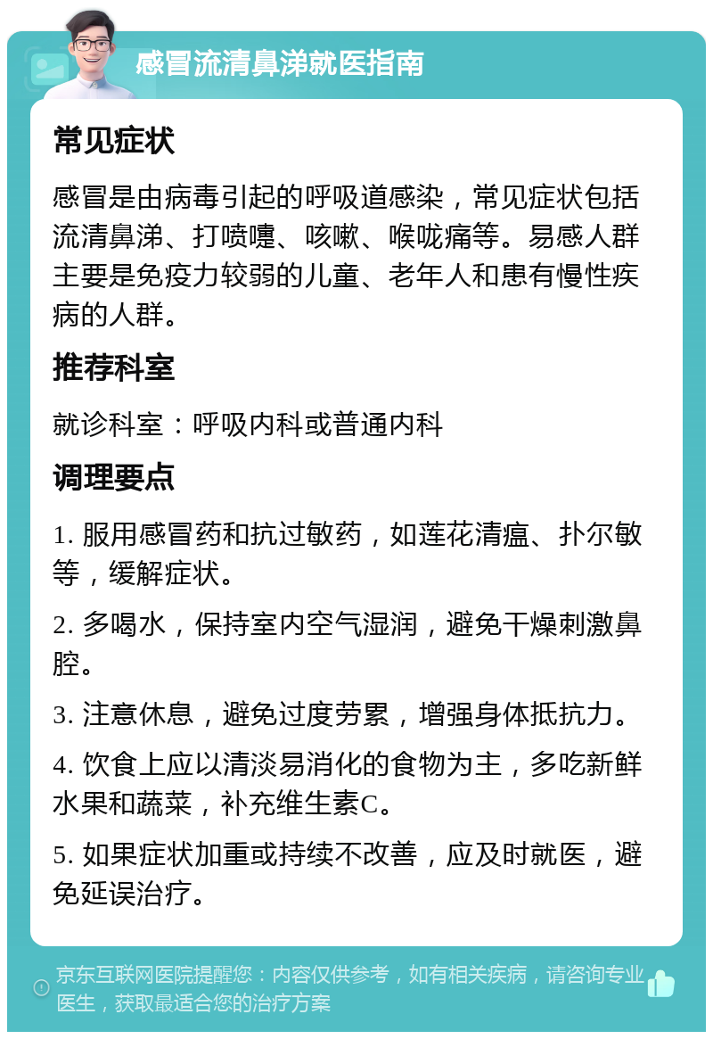 感冒流清鼻涕就医指南 常见症状 感冒是由病毒引起的呼吸道感染，常见症状包括流清鼻涕、打喷嚏、咳嗽、喉咙痛等。易感人群主要是免疫力较弱的儿童、老年人和患有慢性疾病的人群。 推荐科室 就诊科室：呼吸内科或普通内科 调理要点 1. 服用感冒药和抗过敏药，如莲花清瘟、扑尔敏等，缓解症状。 2. 多喝水，保持室内空气湿润，避免干燥刺激鼻腔。 3. 注意休息，避免过度劳累，增强身体抵抗力。 4. 饮食上应以清淡易消化的食物为主，多吃新鲜水果和蔬菜，补充维生素C。 5. 如果症状加重或持续不改善，应及时就医，避免延误治疗。