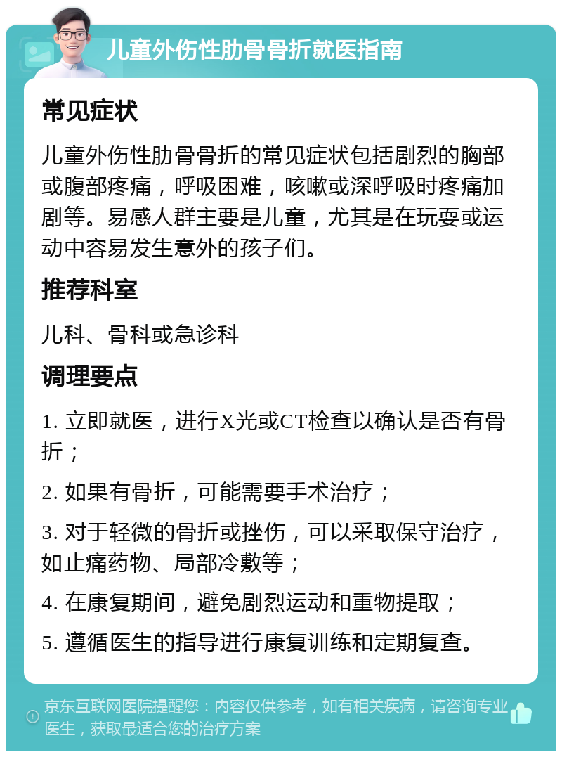 儿童外伤性肋骨骨折就医指南 常见症状 儿童外伤性肋骨骨折的常见症状包括剧烈的胸部或腹部疼痛，呼吸困难，咳嗽或深呼吸时疼痛加剧等。易感人群主要是儿童，尤其是在玩耍或运动中容易发生意外的孩子们。 推荐科室 儿科、骨科或急诊科 调理要点 1. 立即就医，进行X光或CT检查以确认是否有骨折； 2. 如果有骨折，可能需要手术治疗； 3. 对于轻微的骨折或挫伤，可以采取保守治疗，如止痛药物、局部冷敷等； 4. 在康复期间，避免剧烈运动和重物提取； 5. 遵循医生的指导进行康复训练和定期复查。