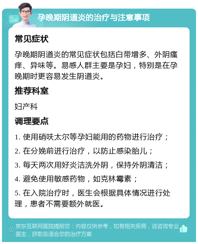 孕晚期阴道炎的治疗与注意事项 常见症状 孕晚期阴道炎的常见症状包括白带增多、外阴瘙痒、异味等。易感人群主要是孕妇，特别是在孕晚期时更容易发生阴道炎。 推荐科室 妇产科 调理要点 1. 使用硝呋太尔等孕妇能用的药物进行治疗； 2. 在分娩前进行治疗，以防止感染胎儿； 3. 每天两次用好炎洁洗外阴，保持外阴清洁； 4. 避免使用敏感药物，如克林霉素； 5. 在入院治疗时，医生会根据具体情况进行处理，患者不需要额外就医。