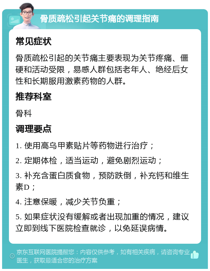 骨质疏松引起关节痛的调理指南 常见症状 骨质疏松引起的关节痛主要表现为关节疼痛、僵硬和活动受限，易感人群包括老年人、绝经后女性和长期服用激素药物的人群。 推荐科室 骨科 调理要点 1. 使用高乌甲素贴片等药物进行治疗； 2. 定期体检，适当运动，避免剧烈运动； 3. 补充含蛋白质食物，预防跌倒，补充钙和维生素D； 4. 注意保暖，减少关节负重； 5. 如果症状没有缓解或者出现加重的情况，建议立即到线下医院检查就诊，以免延误病情。