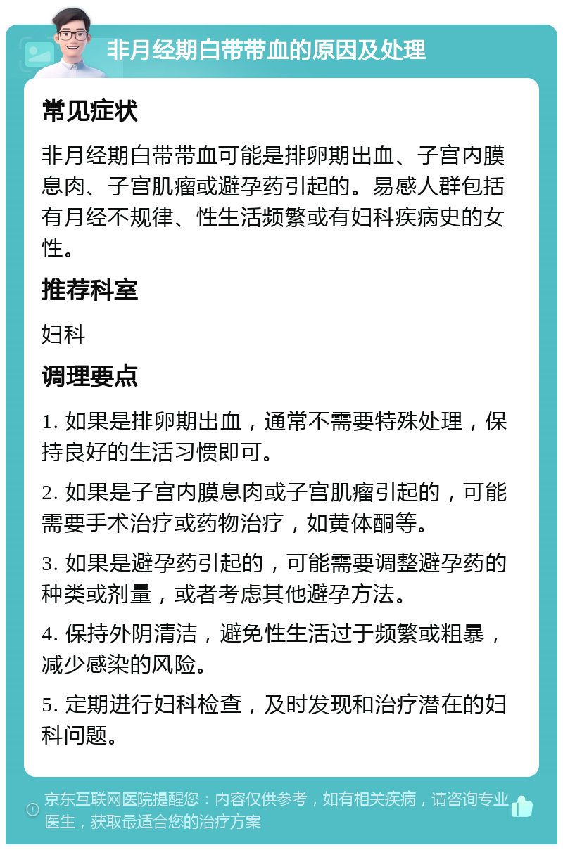 非月经期白带带血的原因及处理 常见症状 非月经期白带带血可能是排卵期出血、子宫内膜息肉、子宫肌瘤或避孕药引起的。易感人群包括有月经不规律、性生活频繁或有妇科疾病史的女性。 推荐科室 妇科 调理要点 1. 如果是排卵期出血，通常不需要特殊处理，保持良好的生活习惯即可。 2. 如果是子宫内膜息肉或子宫肌瘤引起的，可能需要手术治疗或药物治疗，如黄体酮等。 3. 如果是避孕药引起的，可能需要调整避孕药的种类或剂量，或者考虑其他避孕方法。 4. 保持外阴清洁，避免性生活过于频繁或粗暴，减少感染的风险。 5. 定期进行妇科检查，及时发现和治疗潜在的妇科问题。