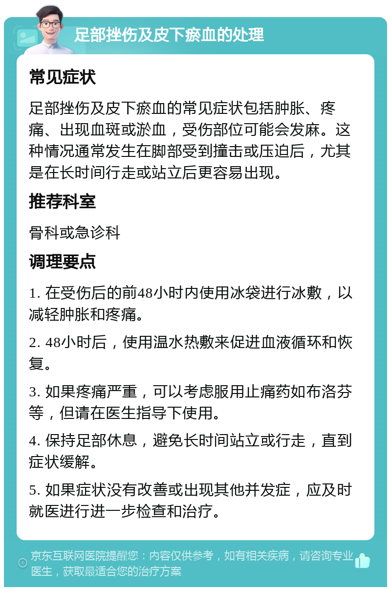 足部挫伤及皮下瘀血的处理 常见症状 足部挫伤及皮下瘀血的常见症状包括肿胀、疼痛、出现血斑或淤血，受伤部位可能会发麻。这种情况通常发生在脚部受到撞击或压迫后，尤其是在长时间行走或站立后更容易出现。 推荐科室 骨科或急诊科 调理要点 1. 在受伤后的前48小时内使用冰袋进行冰敷，以减轻肿胀和疼痛。 2. 48小时后，使用温水热敷来促进血液循环和恢复。 3. 如果疼痛严重，可以考虑服用止痛药如布洛芬等，但请在医生指导下使用。 4. 保持足部休息，避免长时间站立或行走，直到症状缓解。 5. 如果症状没有改善或出现其他并发症，应及时就医进行进一步检查和治疗。