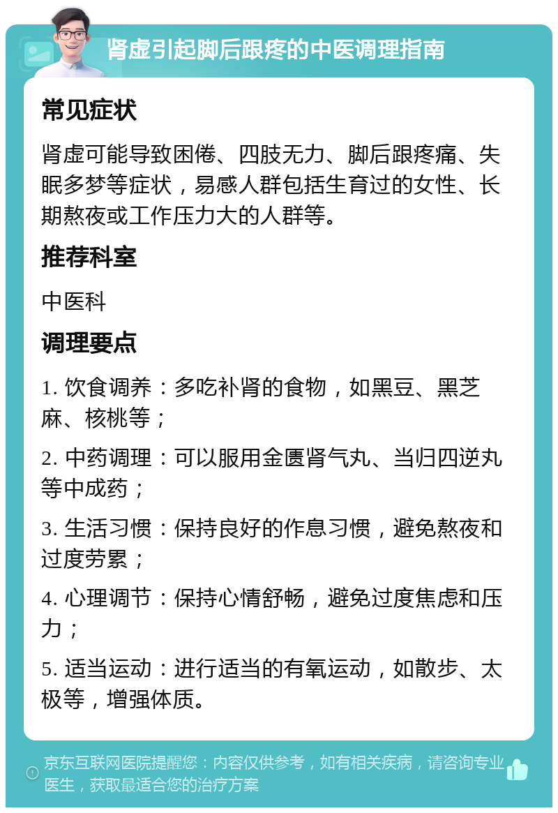 肾虚引起脚后跟疼的中医调理指南 常见症状 肾虚可能导致困倦、四肢无力、脚后跟疼痛、失眠多梦等症状，易感人群包括生育过的女性、长期熬夜或工作压力大的人群等。 推荐科室 中医科 调理要点 1. 饮食调养：多吃补肾的食物，如黑豆、黑芝麻、核桃等； 2. 中药调理：可以服用金匮肾气丸、当归四逆丸等中成药； 3. 生活习惯：保持良好的作息习惯，避免熬夜和过度劳累； 4. 心理调节：保持心情舒畅，避免过度焦虑和压力； 5. 适当运动：进行适当的有氧运动，如散步、太极等，增强体质。