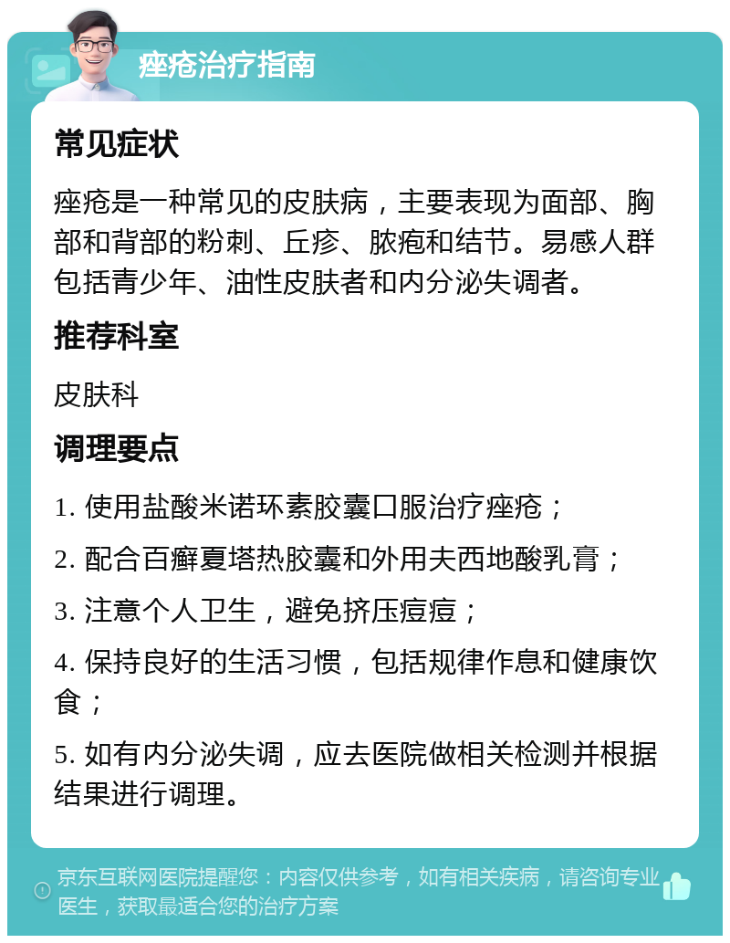 痤疮治疗指南 常见症状 痤疮是一种常见的皮肤病，主要表现为面部、胸部和背部的粉刺、丘疹、脓疱和结节。易感人群包括青少年、油性皮肤者和内分泌失调者。 推荐科室 皮肤科 调理要点 1. 使用盐酸米诺环素胶囊口服治疗痤疮； 2. 配合百癣夏塔热胶囊和外用夫西地酸乳膏； 3. 注意个人卫生，避免挤压痘痘； 4. 保持良好的生活习惯，包括规律作息和健康饮食； 5. 如有内分泌失调，应去医院做相关检测并根据结果进行调理。