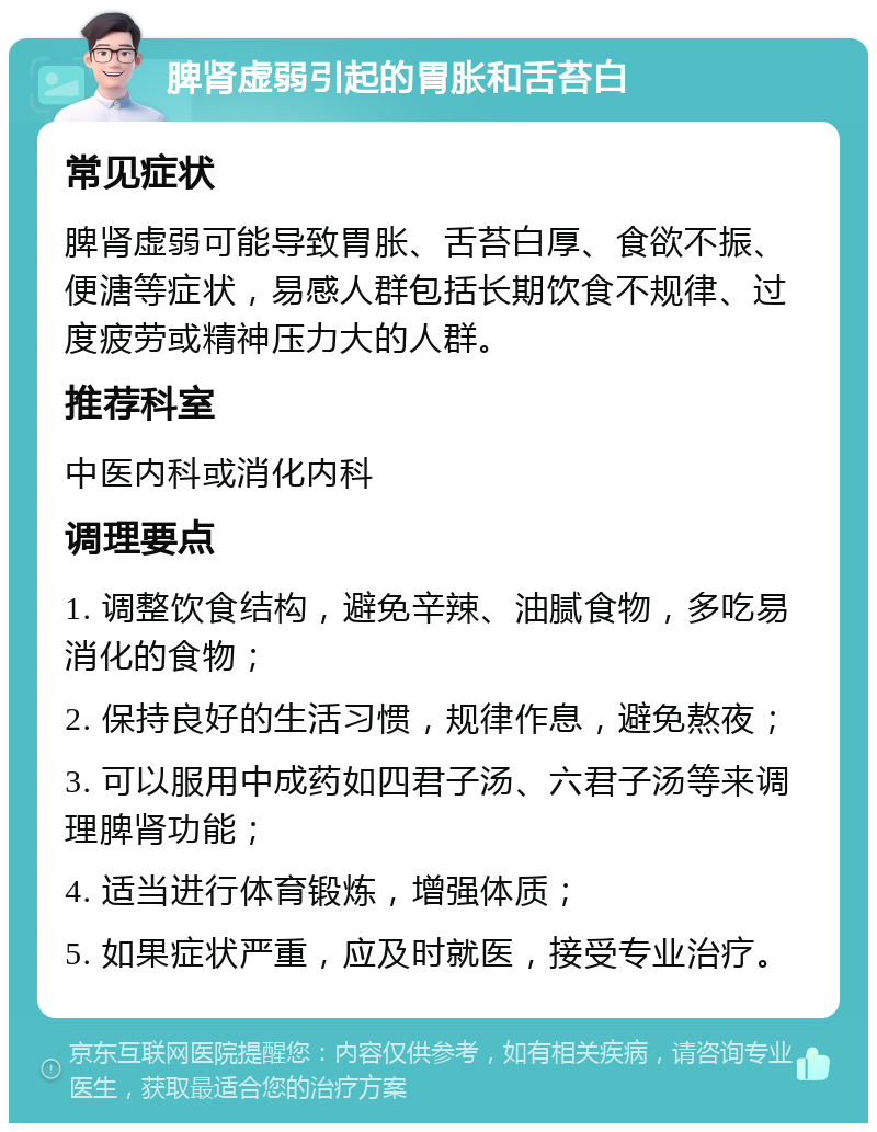 脾肾虚弱引起的胃胀和舌苔白 常见症状 脾肾虚弱可能导致胃胀、舌苔白厚、食欲不振、便溏等症状，易感人群包括长期饮食不规律、过度疲劳或精神压力大的人群。 推荐科室 中医内科或消化内科 调理要点 1. 调整饮食结构，避免辛辣、油腻食物，多吃易消化的食物； 2. 保持良好的生活习惯，规律作息，避免熬夜； 3. 可以服用中成药如四君子汤、六君子汤等来调理脾肾功能； 4. 适当进行体育锻炼，增强体质； 5. 如果症状严重，应及时就医，接受专业治疗。