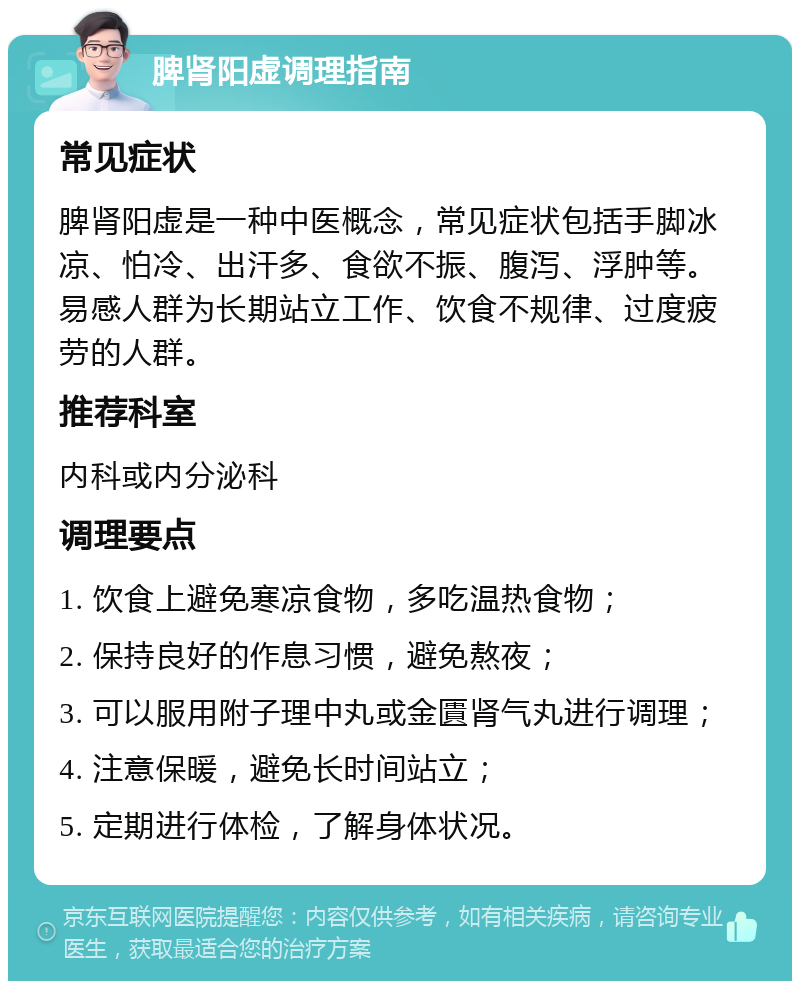 脾肾阳虚调理指南 常见症状 脾肾阳虚是一种中医概念，常见症状包括手脚冰凉、怕冷、出汗多、食欲不振、腹泻、浮肿等。易感人群为长期站立工作、饮食不规律、过度疲劳的人群。 推荐科室 内科或内分泌科 调理要点 1. 饮食上避免寒凉食物，多吃温热食物； 2. 保持良好的作息习惯，避免熬夜； 3. 可以服用附子理中丸或金匱肾气丸进行调理； 4. 注意保暖，避免长时间站立； 5. 定期进行体检，了解身体状况。