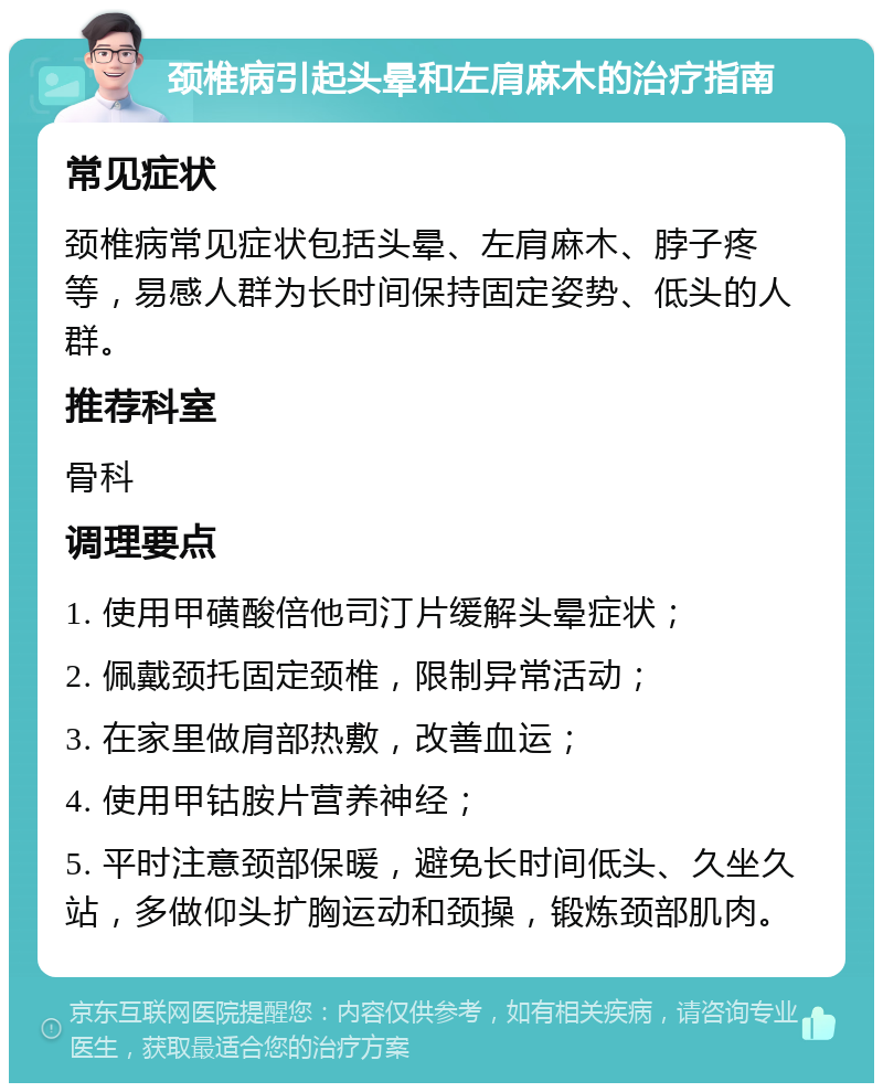 颈椎病引起头晕和左肩麻木的治疗指南 常见症状 颈椎病常见症状包括头晕、左肩麻木、脖子疼等，易感人群为长时间保持固定姿势、低头的人群。 推荐科室 骨科 调理要点 1. 使用甲磺酸倍他司汀片缓解头晕症状； 2. 佩戴颈托固定颈椎，限制异常活动； 3. 在家里做肩部热敷，改善血运； 4. 使用甲钴胺片营养神经； 5. 平时注意颈部保暖，避免长时间低头、久坐久站，多做仰头扩胸运动和颈操，锻炼颈部肌肉。