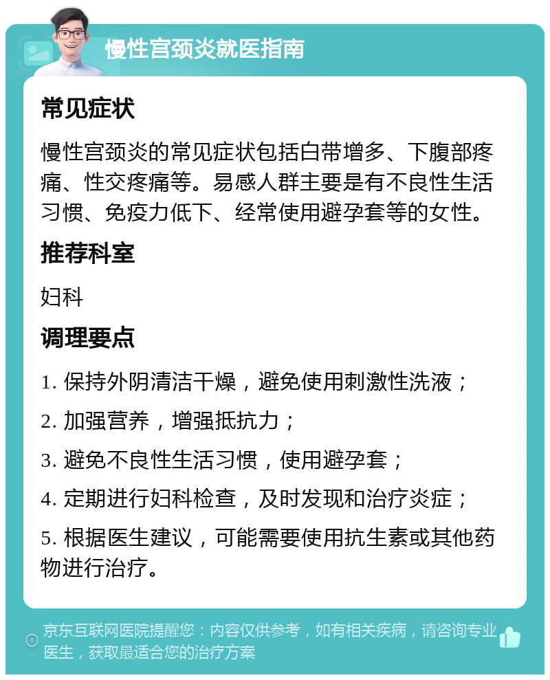 慢性宫颈炎就医指南 常见症状 慢性宫颈炎的常见症状包括白带增多、下腹部疼痛、性交疼痛等。易感人群主要是有不良性生活习惯、免疫力低下、经常使用避孕套等的女性。 推荐科室 妇科 调理要点 1. 保持外阴清洁干燥，避免使用刺激性洗液； 2. 加强营养，增强抵抗力； 3. 避免不良性生活习惯，使用避孕套； 4. 定期进行妇科检查，及时发现和治疗炎症； 5. 根据医生建议，可能需要使用抗生素或其他药物进行治疗。