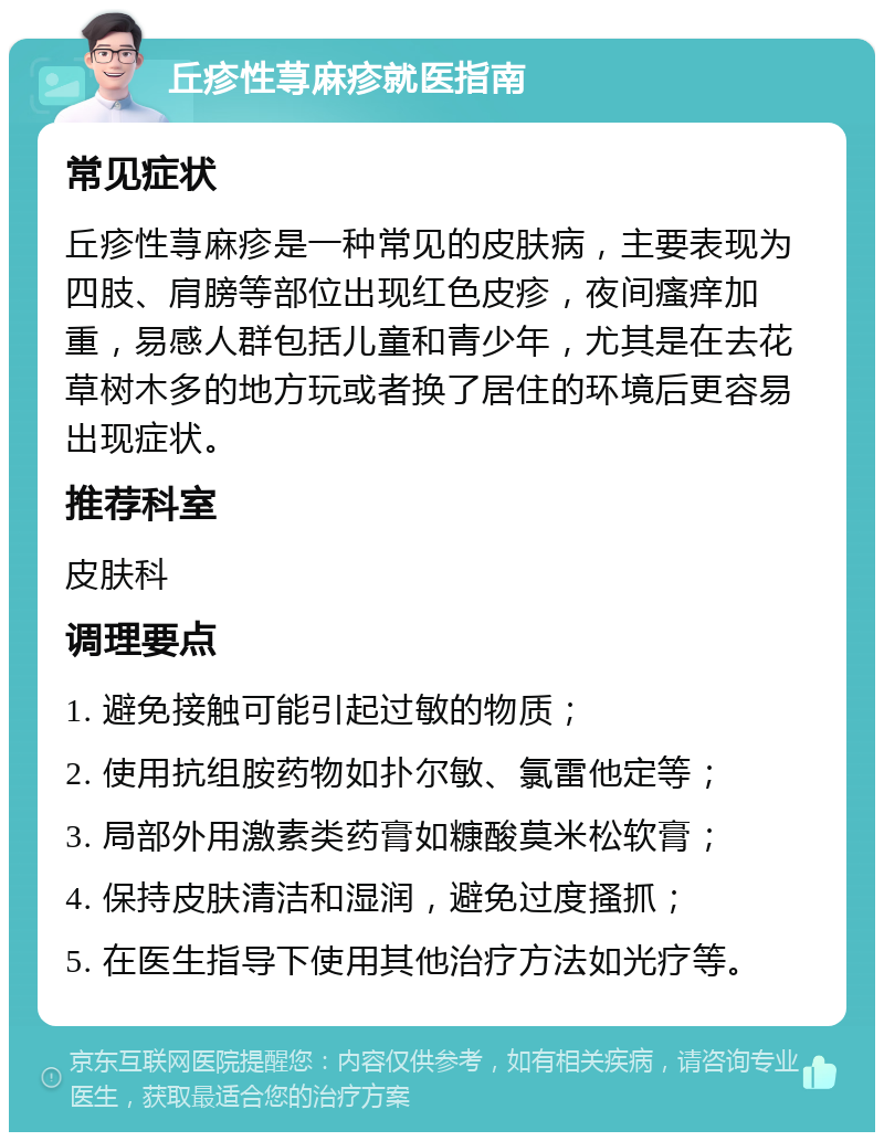 丘疹性荨麻疹就医指南 常见症状 丘疹性荨麻疹是一种常见的皮肤病，主要表现为四肢、肩膀等部位出现红色皮疹，夜间瘙痒加重，易感人群包括儿童和青少年，尤其是在去花草树木多的地方玩或者换了居住的环境后更容易出现症状。 推荐科室 皮肤科 调理要点 1. 避免接触可能引起过敏的物质； 2. 使用抗组胺药物如扑尔敏、氯雷他定等； 3. 局部外用激素类药膏如糠酸莫米松软膏； 4. 保持皮肤清洁和湿润，避免过度搔抓； 5. 在医生指导下使用其他治疗方法如光疗等。