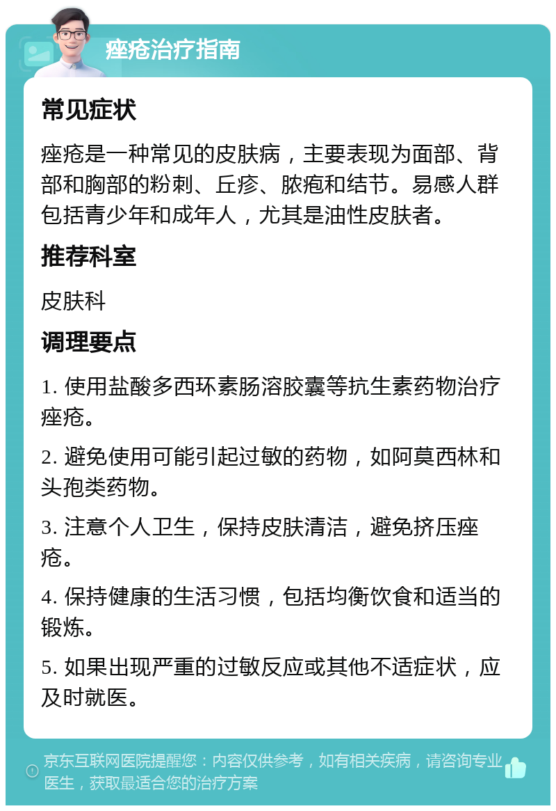 痤疮治疗指南 常见症状 痤疮是一种常见的皮肤病，主要表现为面部、背部和胸部的粉刺、丘疹、脓疱和结节。易感人群包括青少年和成年人，尤其是油性皮肤者。 推荐科室 皮肤科 调理要点 1. 使用盐酸多西环素肠溶胶囊等抗生素药物治疗痤疮。 2. 避免使用可能引起过敏的药物，如阿莫西林和头孢类药物。 3. 注意个人卫生，保持皮肤清洁，避免挤压痤疮。 4. 保持健康的生活习惯，包括均衡饮食和适当的锻炼。 5. 如果出现严重的过敏反应或其他不适症状，应及时就医。