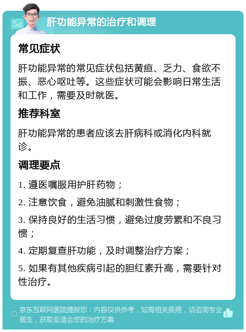 肝功能异常的治疗和调理 常见症状 肝功能异常的常见症状包括黄疸、乏力、食欲不振、恶心呕吐等。这些症状可能会影响日常生活和工作，需要及时就医。 推荐科室 肝功能异常的患者应该去肝病科或消化内科就诊。 调理要点 1. 遵医嘱服用护肝药物； 2. 注意饮食，避免油腻和刺激性食物； 3. 保持良好的生活习惯，避免过度劳累和不良习惯； 4. 定期复查肝功能，及时调整治疗方案； 5. 如果有其他疾病引起的胆红素升高，需要针对性治疗。