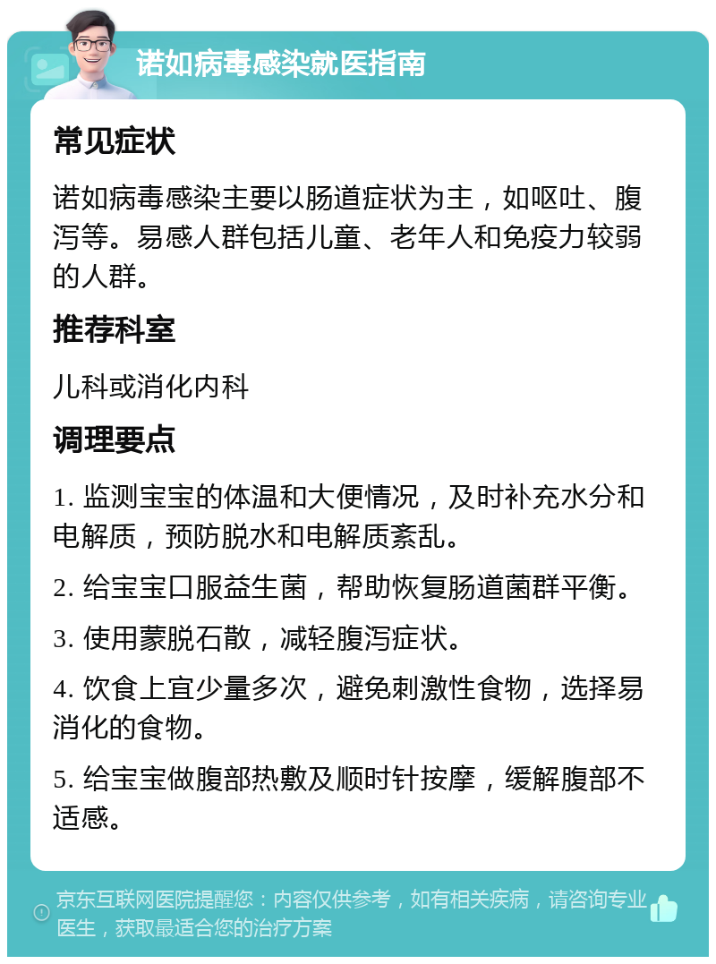 诺如病毒感染就医指南 常见症状 诺如病毒感染主要以肠道症状为主，如呕吐、腹泻等。易感人群包括儿童、老年人和免疫力较弱的人群。 推荐科室 儿科或消化内科 调理要点 1. 监测宝宝的体温和大便情况，及时补充水分和电解质，预防脱水和电解质紊乱。 2. 给宝宝口服益生菌，帮助恢复肠道菌群平衡。 3. 使用蒙脱石散，减轻腹泻症状。 4. 饮食上宜少量多次，避免刺激性食物，选择易消化的食物。 5. 给宝宝做腹部热敷及顺时针按摩，缓解腹部不适感。