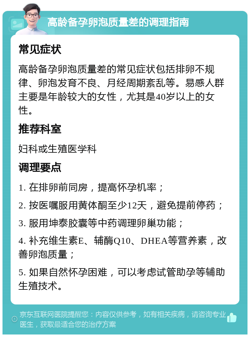 高龄备孕卵泡质量差的调理指南 常见症状 高龄备孕卵泡质量差的常见症状包括排卵不规律、卵泡发育不良、月经周期紊乱等。易感人群主要是年龄较大的女性，尤其是40岁以上的女性。 推荐科室 妇科或生殖医学科 调理要点 1. 在排卵前同房，提高怀孕机率； 2. 按医嘱服用黄体酮至少12天，避免提前停药； 3. 服用坤泰胶囊等中药调理卵巢功能； 4. 补充维生素E、辅酶Q10、DHEA等营养素，改善卵泡质量； 5. 如果自然怀孕困难，可以考虑试管助孕等辅助生殖技术。