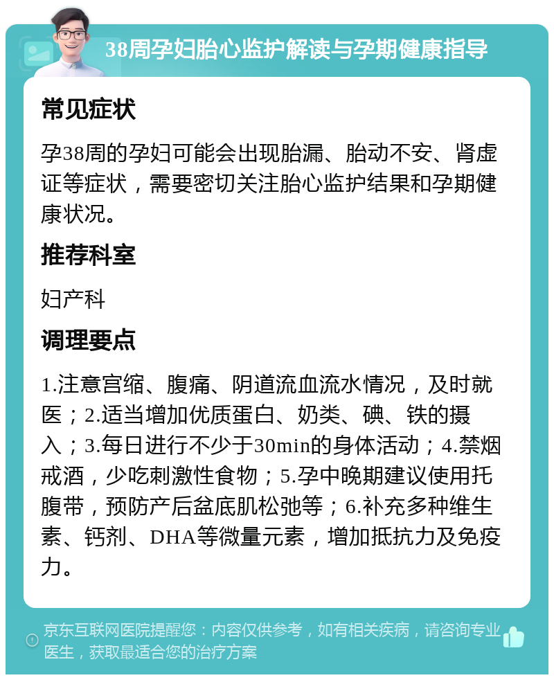 38周孕妇胎心监护解读与孕期健康指导 常见症状 孕38周的孕妇可能会出现胎漏、胎动不安、肾虚证等症状，需要密切关注胎心监护结果和孕期健康状况。 推荐科室 妇产科 调理要点 1.注意宫缩、腹痛、阴道流血流水情况，及时就医；2.适当增加优质蛋白、奶类、碘、铁的摄入；3.每日进行不少于30min的身体活动；4.禁烟戒酒，少吃刺激性食物；5.孕中晚期建议使用托腹带，预防产后盆底肌松弛等；6.补充多种维生素、钙剂、DHA等微量元素，增加抵抗力及免疫力。