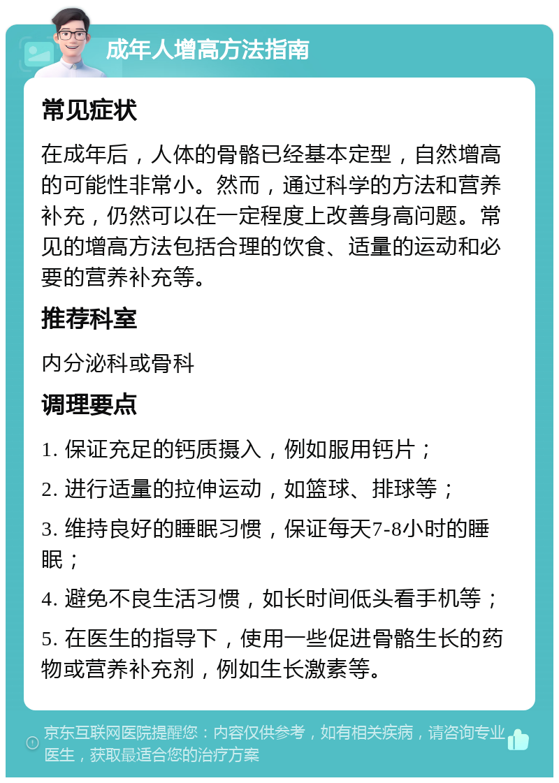 成年人增高方法指南 常见症状 在成年后，人体的骨骼已经基本定型，自然增高的可能性非常小。然而，通过科学的方法和营养补充，仍然可以在一定程度上改善身高问题。常见的增高方法包括合理的饮食、适量的运动和必要的营养补充等。 推荐科室 内分泌科或骨科 调理要点 1. 保证充足的钙质摄入，例如服用钙片； 2. 进行适量的拉伸运动，如篮球、排球等； 3. 维持良好的睡眠习惯，保证每天7-8小时的睡眠； 4. 避免不良生活习惯，如长时间低头看手机等； 5. 在医生的指导下，使用一些促进骨骼生长的药物或营养补充剂，例如生长激素等。