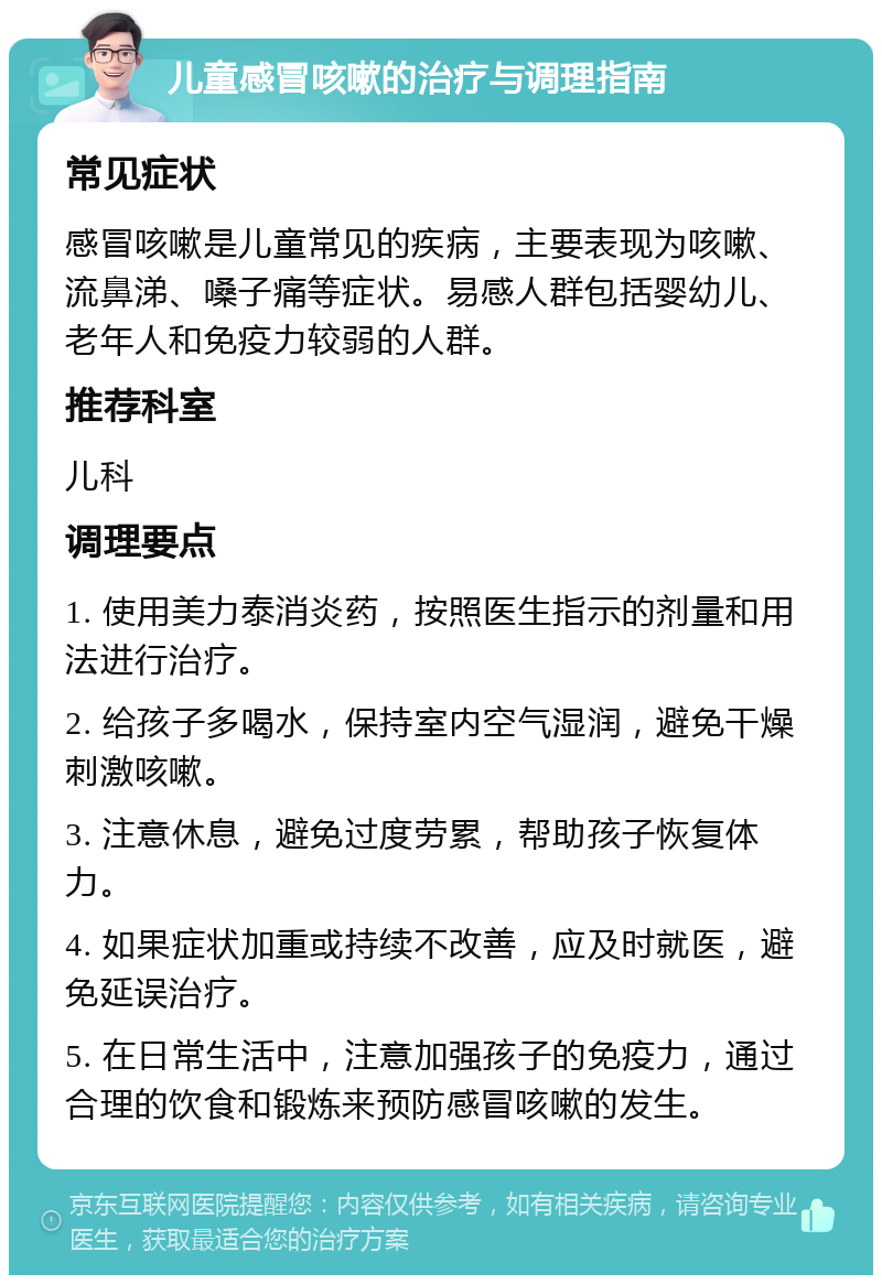 儿童感冒咳嗽的治疗与调理指南 常见症状 感冒咳嗽是儿童常见的疾病，主要表现为咳嗽、流鼻涕、嗓子痛等症状。易感人群包括婴幼儿、老年人和免疫力较弱的人群。 推荐科室 儿科 调理要点 1. 使用美力泰消炎药，按照医生指示的剂量和用法进行治疗。 2. 给孩子多喝水，保持室内空气湿润，避免干燥刺激咳嗽。 3. 注意休息，避免过度劳累，帮助孩子恢复体力。 4. 如果症状加重或持续不改善，应及时就医，避免延误治疗。 5. 在日常生活中，注意加强孩子的免疫力，通过合理的饮食和锻炼来预防感冒咳嗽的发生。