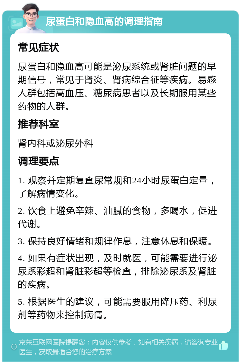 尿蛋白和隐血高的调理指南 常见症状 尿蛋白和隐血高可能是泌尿系统或肾脏问题的早期信号，常见于肾炎、肾病综合征等疾病。易感人群包括高血压、糖尿病患者以及长期服用某些药物的人群。 推荐科室 肾内科或泌尿外科 调理要点 1. 观察并定期复查尿常规和24小时尿蛋白定量，了解病情变化。 2. 饮食上避免辛辣、油腻的食物，多喝水，促进代谢。 3. 保持良好情绪和规律作息，注意休息和保暖。 4. 如果有症状出现，及时就医，可能需要进行泌尿系彩超和肾脏彩超等检查，排除泌尿系及肾脏的疾病。 5. 根据医生的建议，可能需要服用降压药、利尿剂等药物来控制病情。