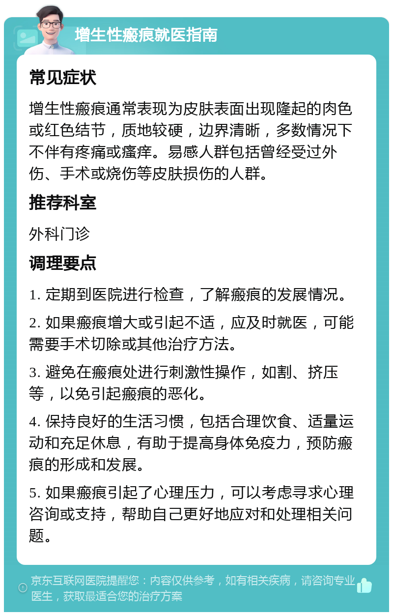 增生性瘢痕就医指南 常见症状 增生性瘢痕通常表现为皮肤表面出现隆起的肉色或红色结节，质地较硬，边界清晰，多数情况下不伴有疼痛或瘙痒。易感人群包括曾经受过外伤、手术或烧伤等皮肤损伤的人群。 推荐科室 外科门诊 调理要点 1. 定期到医院进行检查，了解瘢痕的发展情况。 2. 如果瘢痕增大或引起不适，应及时就医，可能需要手术切除或其他治疗方法。 3. 避免在瘢痕处进行刺激性操作，如割、挤压等，以免引起瘢痕的恶化。 4. 保持良好的生活习惯，包括合理饮食、适量运动和充足休息，有助于提高身体免疫力，预防瘢痕的形成和发展。 5. 如果瘢痕引起了心理压力，可以考虑寻求心理咨询或支持，帮助自己更好地应对和处理相关问题。