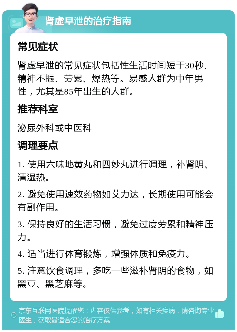 肾虚早泄的治疗指南 常见症状 肾虚早泄的常见症状包括性生活时间短于30秒、精神不振、劳累、燥热等。易感人群为中年男性，尤其是85年出生的人群。 推荐科室 泌尿外科或中医科 调理要点 1. 使用六味地黄丸和四妙丸进行调理，补肾阴、清湿热。 2. 避免使用速效药物如艾力达，长期使用可能会有副作用。 3. 保持良好的生活习惯，避免过度劳累和精神压力。 4. 适当进行体育锻炼，增强体质和免疫力。 5. 注意饮食调理，多吃一些滋补肾阴的食物，如黑豆、黑芝麻等。