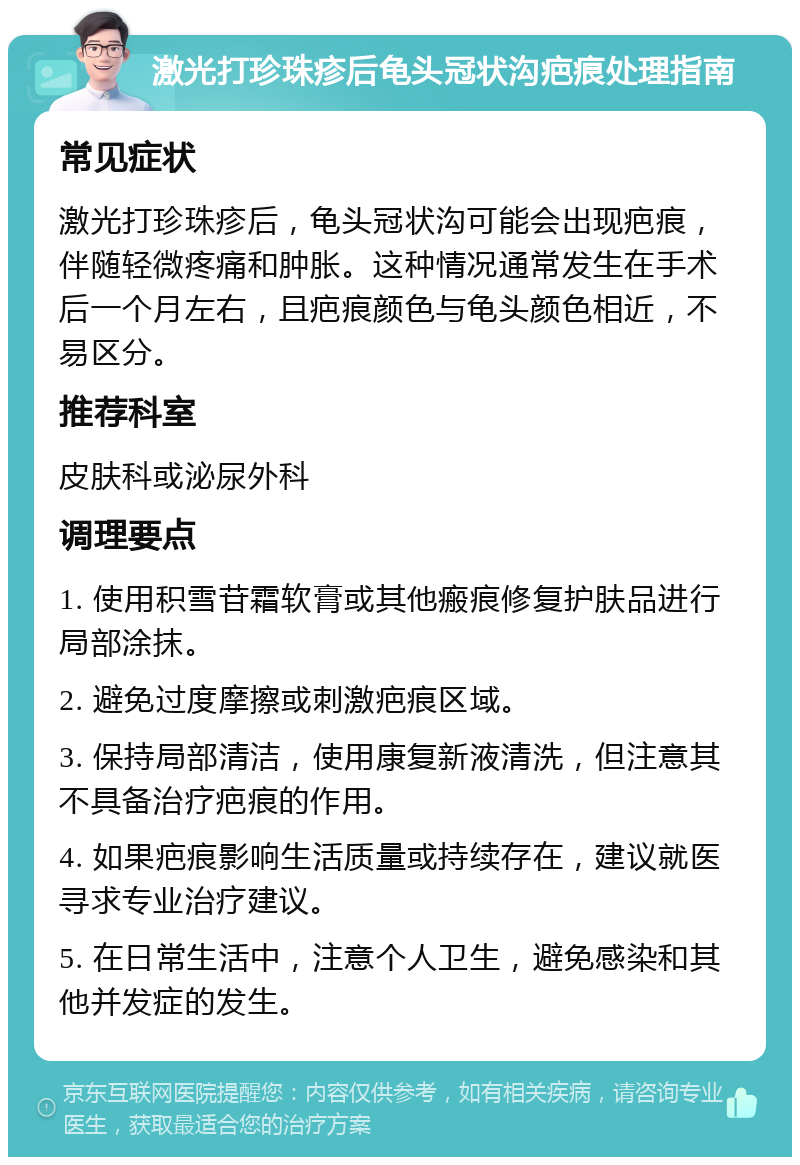 激光打珍珠疹后龟头冠状沟疤痕处理指南 常见症状 激光打珍珠疹后，龟头冠状沟可能会出现疤痕，伴随轻微疼痛和肿胀。这种情况通常发生在手术后一个月左右，且疤痕颜色与龟头颜色相近，不易区分。 推荐科室 皮肤科或泌尿外科 调理要点 1. 使用积雪苷霜软膏或其他瘢痕修复护肤品进行局部涂抹。 2. 避免过度摩擦或刺激疤痕区域。 3. 保持局部清洁，使用康复新液清洗，但注意其不具备治疗疤痕的作用。 4. 如果疤痕影响生活质量或持续存在，建议就医寻求专业治疗建议。 5. 在日常生活中，注意个人卫生，避免感染和其他并发症的发生。