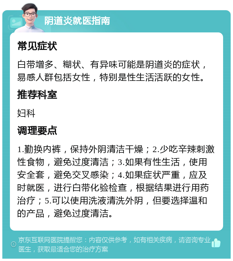 阴道炎就医指南 常见症状 白带增多、糊状、有异味可能是阴道炎的症状，易感人群包括女性，特别是性生活活跃的女性。 推荐科室 妇科 调理要点 1.勤换内裤，保持外阴清洁干燥；2.少吃辛辣刺激性食物，避免过度清洁；3.如果有性生活，使用安全套，避免交叉感染；4.如果症状严重，应及时就医，进行白带化验检查，根据结果进行用药治疗；5.可以使用洗液清洗外阴，但要选择温和的产品，避免过度清洁。