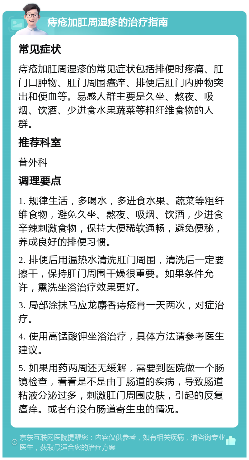 痔疮加肛周湿疹的治疗指南 常见症状 痔疮加肛周湿疹的常见症状包括排便时疼痛、肛门口肿物、肛门周围瘙痒、排便后肛门内肿物突出和便血等。易感人群主要是久坐、熬夜、吸烟、饮酒、少进食水果蔬菜等粗纤维食物的人群。 推荐科室 普外科 调理要点 1. 规律生活，多喝水，多进食水果、蔬菜等粗纤维食物，避免久坐、熬夜、吸烟、饮酒，少进食辛辣刺激食物，保持大便稀软通畅，避免便秘，养成良好的排便习惯。 2. 排便后用温热水清洗肛门周围，清洗后一定要擦干，保持肛门周围干燥很重要。如果条件允许，熏洗坐浴治疗效果更好。 3. 局部涂抹马应龙麝香痔疮膏一天两次，对症治疗。 4. 使用高锰酸钾坐浴治疗，具体方法请参考医生建议。 5. 如果用药两周还无缓解，需要到医院做一个肠镜检查，看看是不是由于肠道的疾病，导致肠道粘液分泌过多，刺激肛门周围皮肤，引起的反复瘙痒。或者有没有肠道寄生虫的情况。