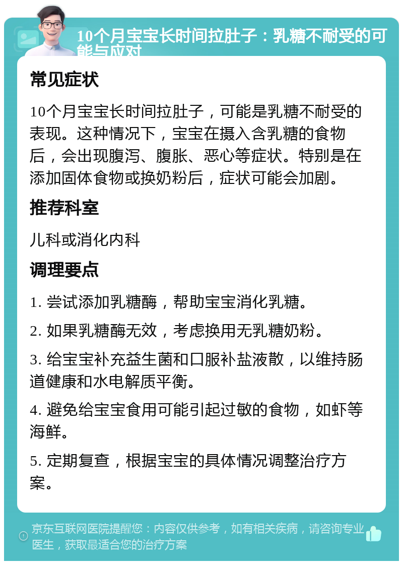 10个月宝宝长时间拉肚子：乳糖不耐受的可能与应对 常见症状 10个月宝宝长时间拉肚子，可能是乳糖不耐受的表现。这种情况下，宝宝在摄入含乳糖的食物后，会出现腹泻、腹胀、恶心等症状。特别是在添加固体食物或换奶粉后，症状可能会加剧。 推荐科室 儿科或消化内科 调理要点 1. 尝试添加乳糖酶，帮助宝宝消化乳糖。 2. 如果乳糖酶无效，考虑换用无乳糖奶粉。 3. 给宝宝补充益生菌和口服补盐液散，以维持肠道健康和水电解质平衡。 4. 避免给宝宝食用可能引起过敏的食物，如虾等海鲜。 5. 定期复查，根据宝宝的具体情况调整治疗方案。