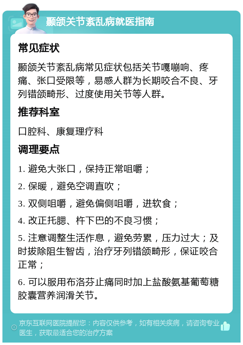 颞颌关节紊乱病就医指南 常见症状 颞颌关节紊乱病常见症状包括关节嘎嘣响、疼痛、张口受限等，易感人群为长期咬合不良、牙列错颌畸形、过度使用关节等人群。 推荐科室 口腔科、康复理疗科 调理要点 1. 避免大张口，保持正常咀嚼； 2. 保暖，避免空调直吹； 3. 双侧咀嚼，避免偏侧咀嚼，进软食； 4. 改正托腮、杵下巴的不良习惯； 5. 注意调整生活作息，避免劳累，压力过大；及时拔除阻生智齿，治疗牙列错颌畸形，保证咬合正常； 6. 可以服用布洛芬止痛同时加上盐酸氨基葡萄糖胶囊营养润滑关节。