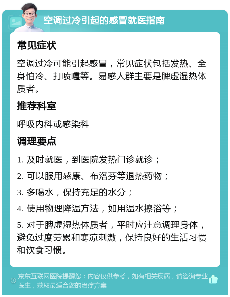 空调过冷引起的感冒就医指南 常见症状 空调过冷可能引起感冒，常见症状包括发热、全身怕冷、打喷嚏等。易感人群主要是脾虚湿热体质者。 推荐科室 呼吸内科或感染科 调理要点 1. 及时就医，到医院发热门诊就诊； 2. 可以服用感康、布洛芬等退热药物； 3. 多喝水，保持充足的水分； 4. 使用物理降温方法，如用温水擦浴等； 5. 对于脾虚湿热体质者，平时应注意调理身体，避免过度劳累和寒凉刺激，保持良好的生活习惯和饮食习惯。