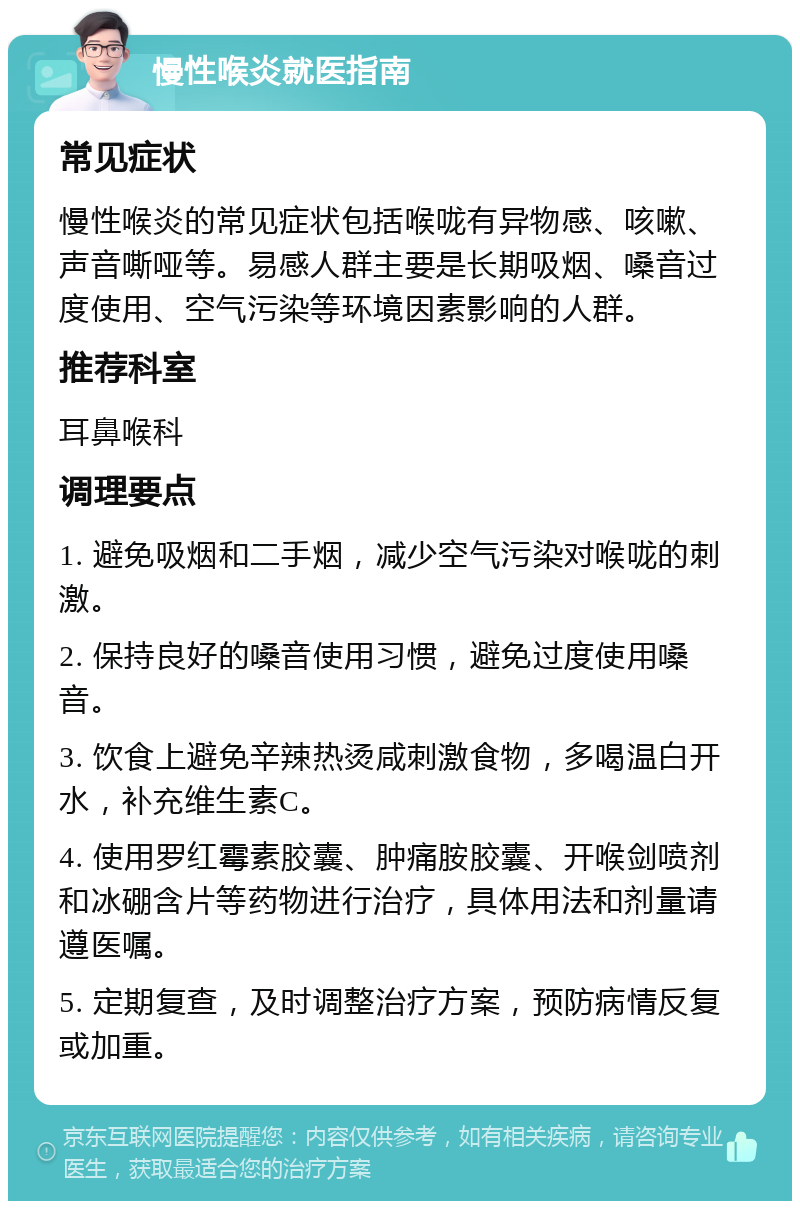 慢性喉炎就医指南 常见症状 慢性喉炎的常见症状包括喉咙有异物感、咳嗽、声音嘶哑等。易感人群主要是长期吸烟、嗓音过度使用、空气污染等环境因素影响的人群。 推荐科室 耳鼻喉科 调理要点 1. 避免吸烟和二手烟，减少空气污染对喉咙的刺激。 2. 保持良好的嗓音使用习惯，避免过度使用嗓音。 3. 饮食上避免辛辣热烫咸刺激食物，多喝温白开水，补充维生素C。 4. 使用罗红霉素胶囊、肿痛胺胶囊、开喉剑喷剂和冰硼含片等药物进行治疗，具体用法和剂量请遵医嘱。 5. 定期复查，及时调整治疗方案，预防病情反复或加重。