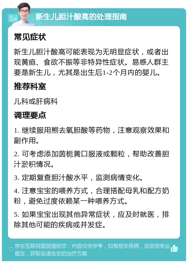 新生儿胆汁酸高的处理指南 常见症状 新生儿胆汁酸高可能表现为无明显症状，或者出现黄疸、食欲不振等非特异性症状。易感人群主要是新生儿，尤其是出生后1-2个月内的婴儿。 推荐科室 儿科或肝病科 调理要点 1. 继续服用熊去氧胆酸等药物，注意观察效果和副作用。 2. 可考虑添加茵栀黄口服液或颗粒，帮助改善胆汁淤积情况。 3. 定期复查胆汁酸水平，监测病情变化。 4. 注意宝宝的喂养方式，合理搭配母乳和配方奶粉，避免过度依赖某一种喂养方式。 5. 如果宝宝出现其他异常症状，应及时就医，排除其他可能的疾病或并发症。