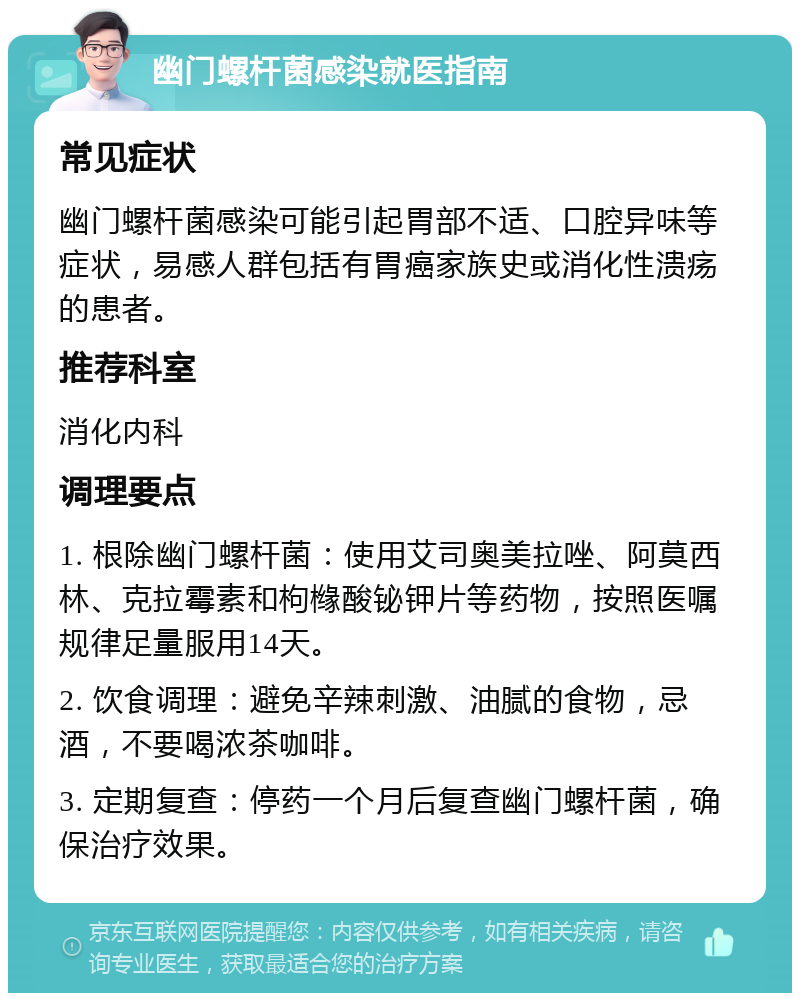 幽门螺杆菌感染就医指南 常见症状 幽门螺杆菌感染可能引起胃部不适、口腔异味等症状，易感人群包括有胃癌家族史或消化性溃疡的患者。 推荐科室 消化内科 调理要点 1. 根除幽门螺杆菌：使用艾司奥美拉唑、阿莫西林、克拉霉素和枸橼酸铋钾片等药物，按照医嘱规律足量服用14天。 2. 饮食调理：避免辛辣刺激、油腻的食物，忌酒，不要喝浓茶咖啡。 3. 定期复查：停药一个月后复查幽门螺杆菌，确保治疗效果。