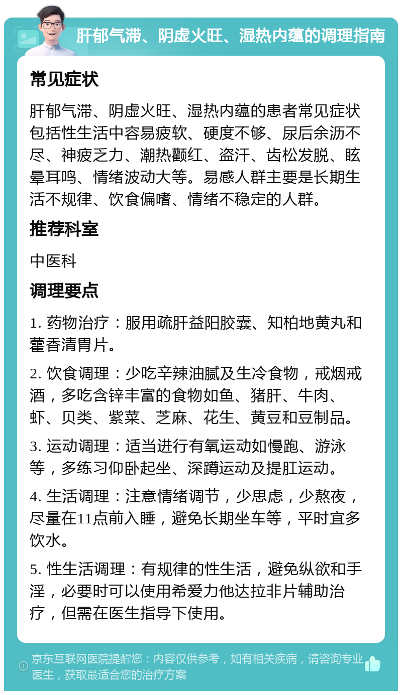 肝郁气滞、阴虚火旺、湿热内蕴的调理指南 常见症状 肝郁气滞、阴虚火旺、湿热内蕴的患者常见症状包括性生活中容易疲软、硬度不够、尿后余沥不尽、神疲乏力、潮热颧红、盗汗、齿松发脱、眩晕耳鸣、情绪波动大等。易感人群主要是长期生活不规律、饮食偏嗜、情绪不稳定的人群。 推荐科室 中医科 调理要点 1. 药物治疗：服用疏肝益阳胶囊、知柏地黄丸和藿香清胃片。 2. 饮食调理：少吃辛辣油腻及生冷食物，戒烟戒酒，多吃含锌丰富的食物如鱼、猪肝、牛肉、虾、贝类、紫菜、芝麻、花生、黄豆和豆制品。 3. 运动调理：适当进行有氧运动如慢跑、游泳等，多练习仰卧起坐、深蹲运动及提肛运动。 4. 生活调理：注意情绪调节，少思虑，少熬夜，尽量在11点前入睡，避免长期坐车等，平时宜多饮水。 5. 性生活调理：有规律的性生活，避免纵欲和手淫，必要时可以使用希爱力他达拉非片辅助治疗，但需在医生指导下使用。