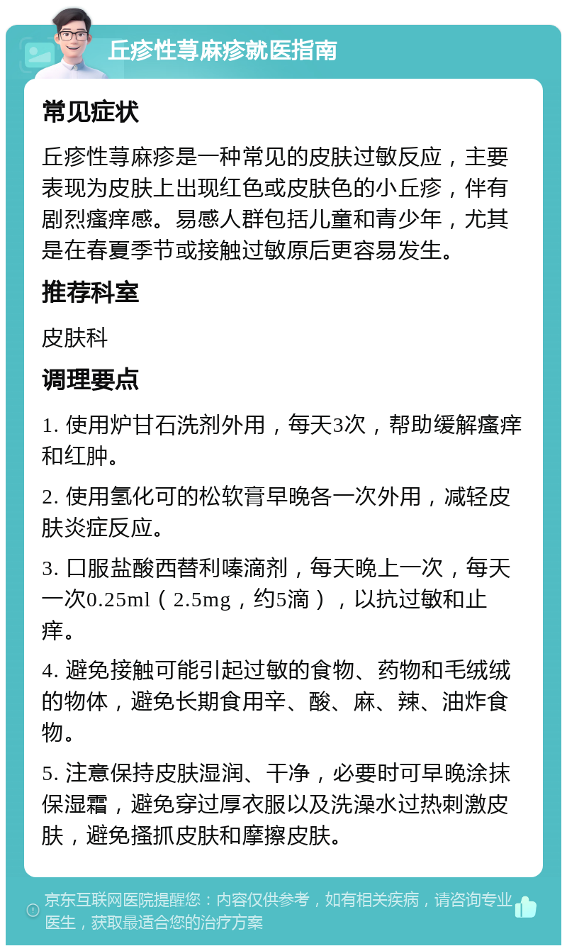 丘疹性荨麻疹就医指南 常见症状 丘疹性荨麻疹是一种常见的皮肤过敏反应，主要表现为皮肤上出现红色或皮肤色的小丘疹，伴有剧烈瘙痒感。易感人群包括儿童和青少年，尤其是在春夏季节或接触过敏原后更容易发生。 推荐科室 皮肤科 调理要点 1. 使用炉甘石洗剂外用，每天3次，帮助缓解瘙痒和红肿。 2. 使用氢化可的松软膏早晚各一次外用，减轻皮肤炎症反应。 3. 口服盐酸西替利嗪滴剂，每天晚上一次，每天一次0.25ml（2.5mg，约5滴），以抗过敏和止痒。 4. 避免接触可能引起过敏的食物、药物和毛绒绒的物体，避免长期食用辛、酸、麻、辣、油炸食物。 5. 注意保持皮肤湿润、干净，必要时可早晚涂抹保湿霜，避免穿过厚衣服以及洗澡水过热刺激皮肤，避免搔抓皮肤和摩擦皮肤。