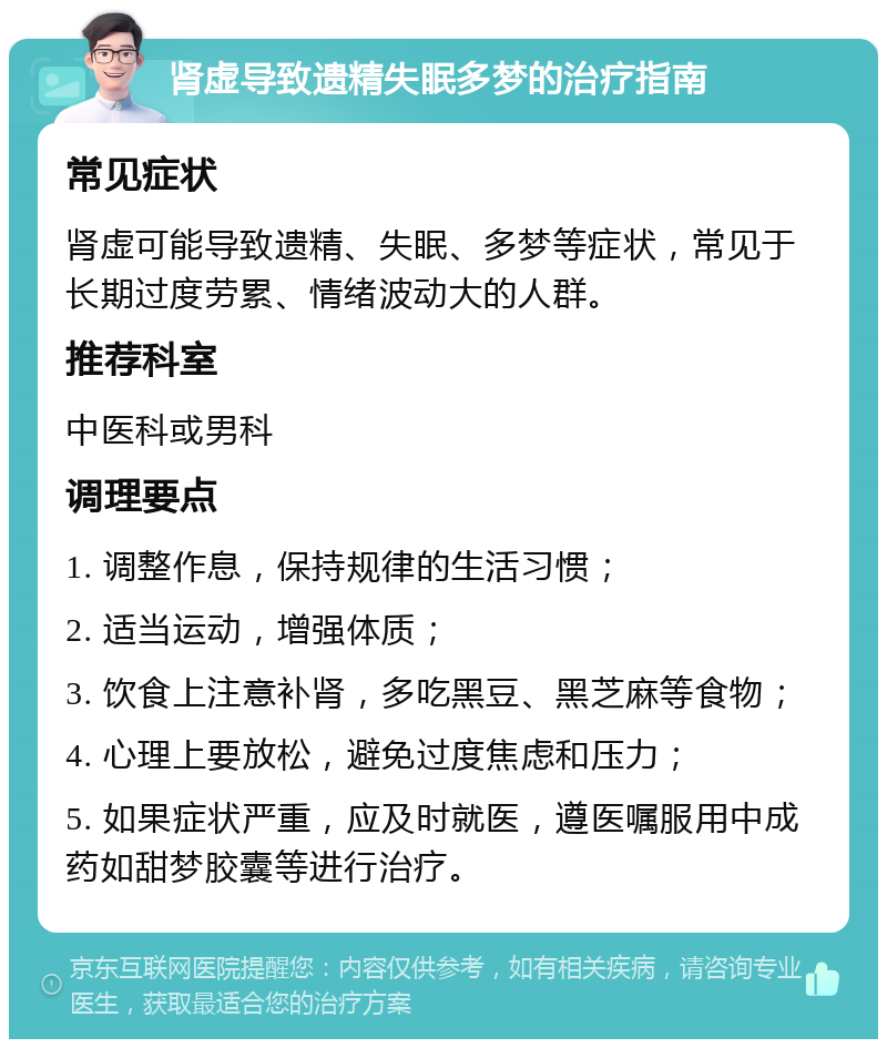 肾虚导致遗精失眠多梦的治疗指南 常见症状 肾虚可能导致遗精、失眠、多梦等症状，常见于长期过度劳累、情绪波动大的人群。 推荐科室 中医科或男科 调理要点 1. 调整作息，保持规律的生活习惯； 2. 适当运动，增强体质； 3. 饮食上注意补肾，多吃黑豆、黑芝麻等食物； 4. 心理上要放松，避免过度焦虑和压力； 5. 如果症状严重，应及时就医，遵医嘱服用中成药如甜梦胶囊等进行治疗。