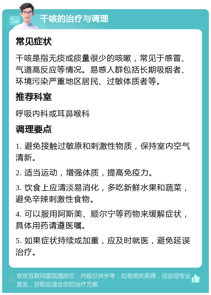 干咳的治疗与调理 常见症状 干咳是指无痰或痰量很少的咳嗽，常见于感冒、气道高反应等情况。易感人群包括长期吸烟者、环境污染严重地区居民、过敏体质者等。 推荐科室 呼吸内科或耳鼻喉科 调理要点 1. 避免接触过敏原和刺激性物质，保持室内空气清新。 2. 适当运动，增强体质，提高免疫力。 3. 饮食上应清淡易消化，多吃新鲜水果和蔬菜，避免辛辣刺激性食物。 4. 可以服用阿斯美、顺尔宁等药物来缓解症状，具体用药请遵医嘱。 5. 如果症状持续或加重，应及时就医，避免延误治疗。