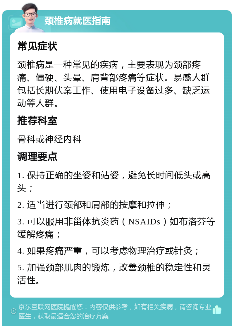 颈椎病就医指南 常见症状 颈椎病是一种常见的疾病，主要表现为颈部疼痛、僵硬、头晕、肩背部疼痛等症状。易感人群包括长期伏案工作、使用电子设备过多、缺乏运动等人群。 推荐科室 骨科或神经内科 调理要点 1. 保持正确的坐姿和站姿，避免长时间低头或高头； 2. 适当进行颈部和肩部的按摩和拉伸； 3. 可以服用非甾体抗炎药（NSAIDs）如布洛芬等缓解疼痛； 4. 如果疼痛严重，可以考虑物理治疗或针灸； 5. 加强颈部肌肉的锻炼，改善颈椎的稳定性和灵活性。