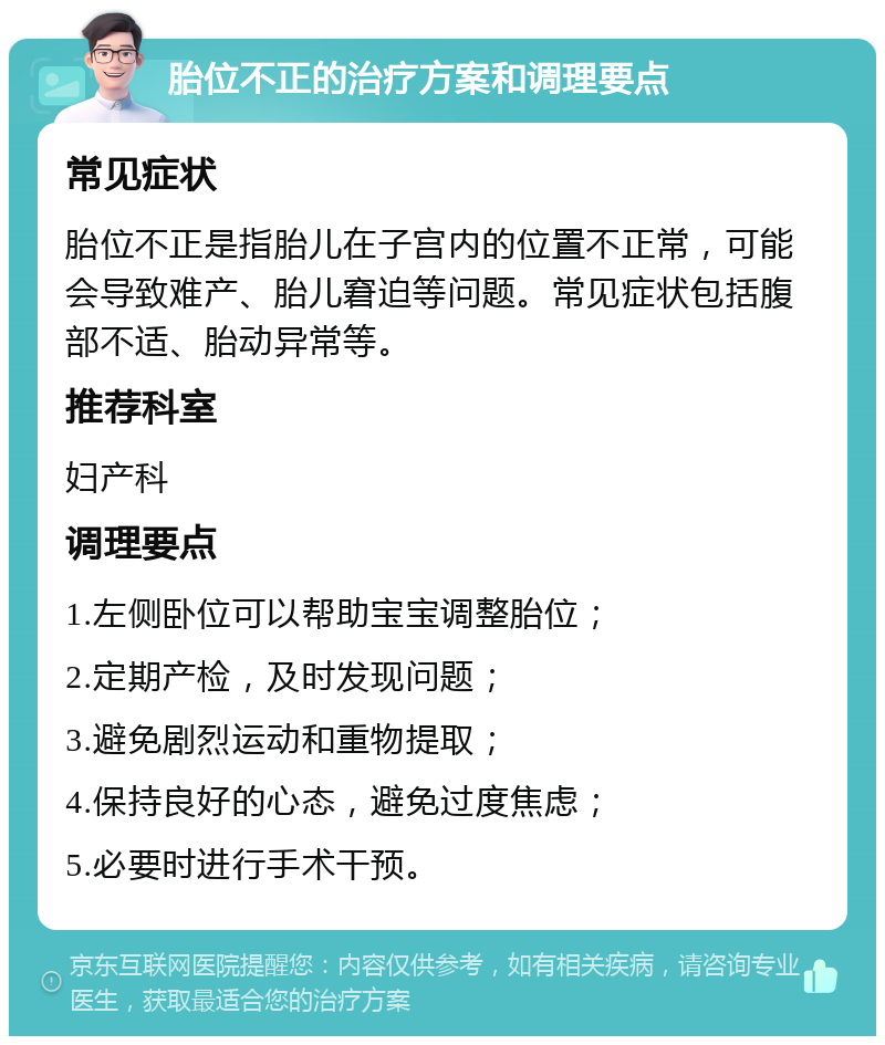 胎位不正的治疗方案和调理要点 常见症状 胎位不正是指胎儿在子宫内的位置不正常，可能会导致难产、胎儿窘迫等问题。常见症状包括腹部不适、胎动异常等。 推荐科室 妇产科 调理要点 1.左侧卧位可以帮助宝宝调整胎位； 2.定期产检，及时发现问题； 3.避免剧烈运动和重物提取； 4.保持良好的心态，避免过度焦虑； 5.必要时进行手术干预。