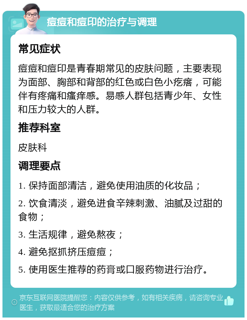 痘痘和痘印的治疗与调理 常见症状 痘痘和痘印是青春期常见的皮肤问题，主要表现为面部、胸部和背部的红色或白色小疙瘩，可能伴有疼痛和瘙痒感。易感人群包括青少年、女性和压力较大的人群。 推荐科室 皮肤科 调理要点 1. 保持面部清洁，避免使用油质的化妆品； 2. 饮食清淡，避免进食辛辣刺激、油腻及过甜的食物； 3. 生活规律，避免熬夜； 4. 避免抠抓挤压痘痘； 5. 使用医生推荐的药膏或口服药物进行治疗。