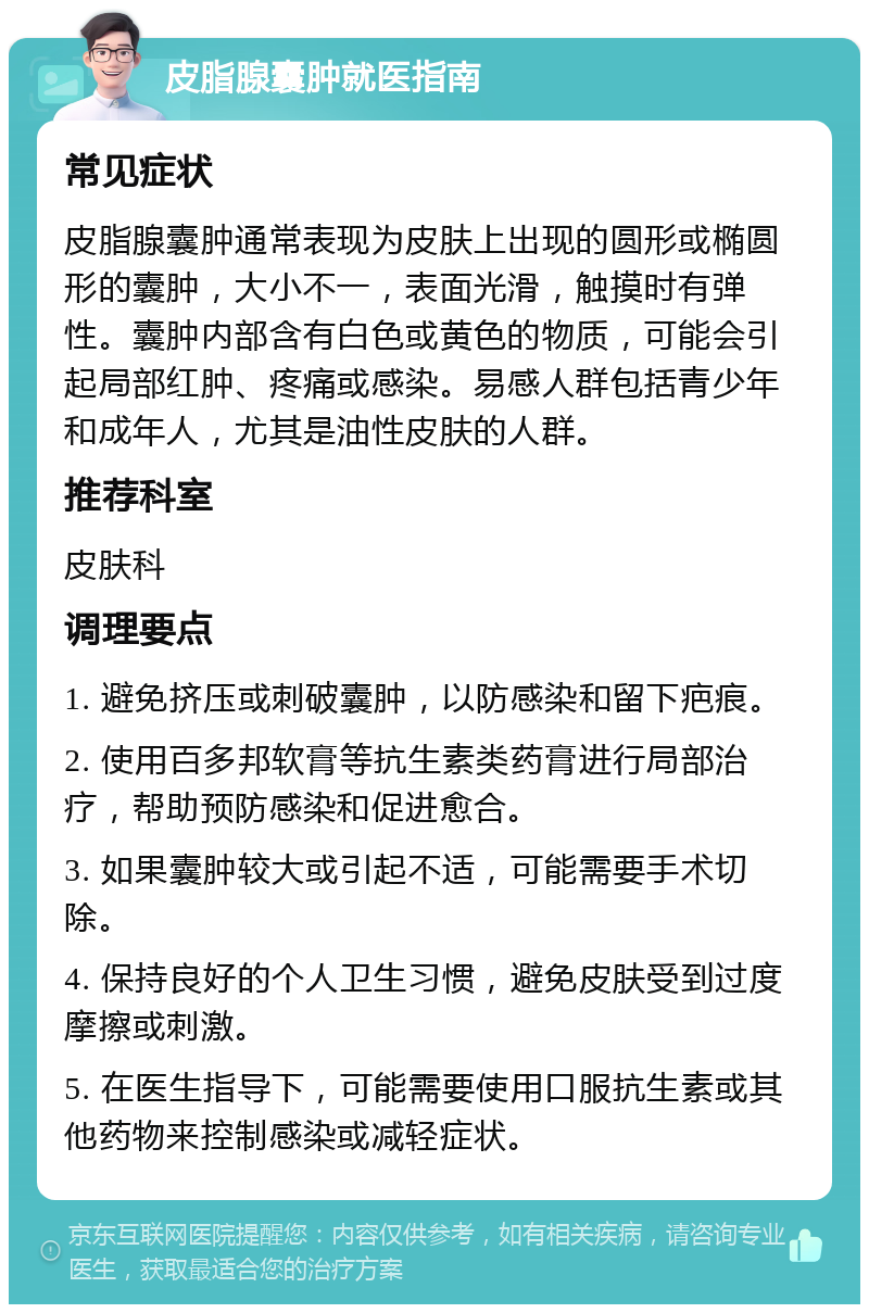 皮脂腺囊肿就医指南 常见症状 皮脂腺囊肿通常表现为皮肤上出现的圆形或椭圆形的囊肿，大小不一，表面光滑，触摸时有弹性。囊肿内部含有白色或黄色的物质，可能会引起局部红肿、疼痛或感染。易感人群包括青少年和成年人，尤其是油性皮肤的人群。 推荐科室 皮肤科 调理要点 1. 避免挤压或刺破囊肿，以防感染和留下疤痕。 2. 使用百多邦软膏等抗生素类药膏进行局部治疗，帮助预防感染和促进愈合。 3. 如果囊肿较大或引起不适，可能需要手术切除。 4. 保持良好的个人卫生习惯，避免皮肤受到过度摩擦或刺激。 5. 在医生指导下，可能需要使用口服抗生素或其他药物来控制感染或减轻症状。