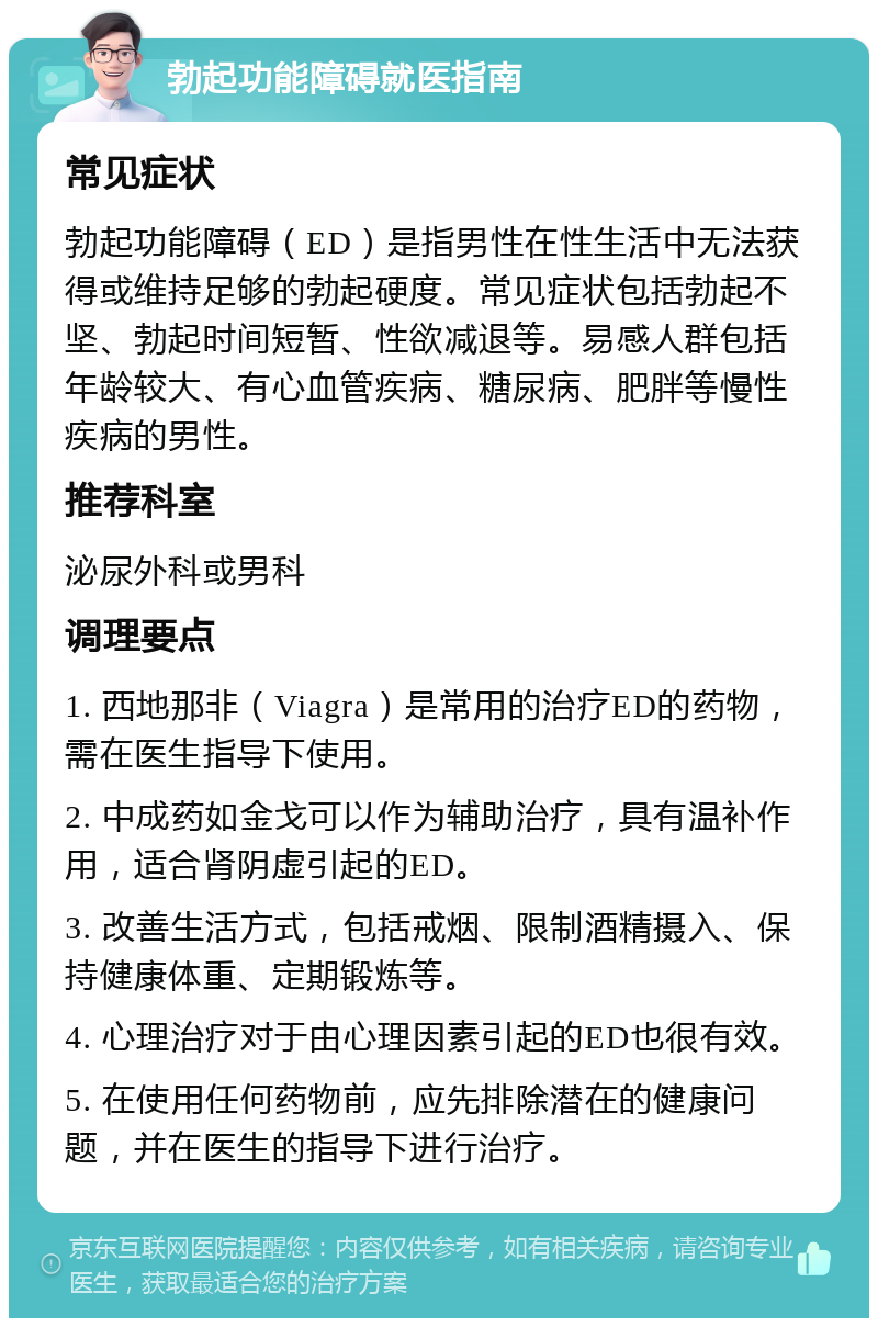 勃起功能障碍就医指南 常见症状 勃起功能障碍（ED）是指男性在性生活中无法获得或维持足够的勃起硬度。常见症状包括勃起不坚、勃起时间短暂、性欲减退等。易感人群包括年龄较大、有心血管疾病、糖尿病、肥胖等慢性疾病的男性。 推荐科室 泌尿外科或男科 调理要点 1. 西地那非（Viagra）是常用的治疗ED的药物，需在医生指导下使用。 2. 中成药如金戈可以作为辅助治疗，具有温补作用，适合肾阴虚引起的ED。 3. 改善生活方式，包括戒烟、限制酒精摄入、保持健康体重、定期锻炼等。 4. 心理治疗对于由心理因素引起的ED也很有效。 5. 在使用任何药物前，应先排除潜在的健康问题，并在医生的指导下进行治疗。