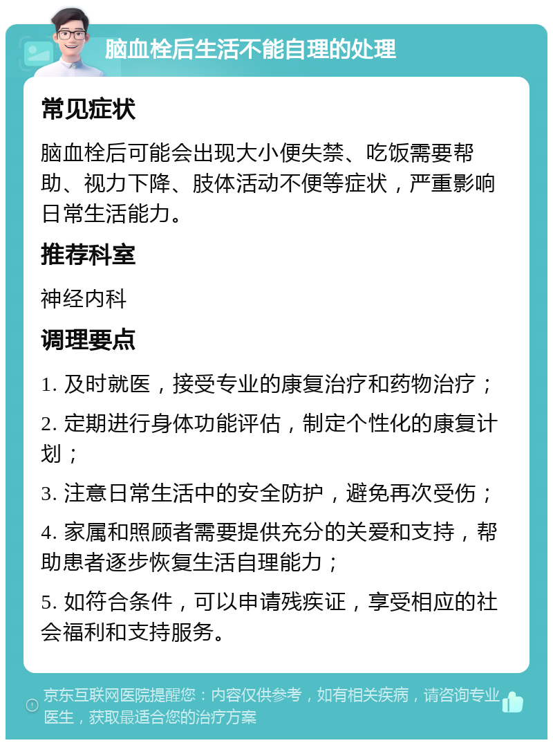 脑血栓后生活不能自理的处理 常见症状 脑血栓后可能会出现大小便失禁、吃饭需要帮助、视力下降、肢体活动不便等症状，严重影响日常生活能力。 推荐科室 神经内科 调理要点 1. 及时就医，接受专业的康复治疗和药物治疗； 2. 定期进行身体功能评估，制定个性化的康复计划； 3. 注意日常生活中的安全防护，避免再次受伤； 4. 家属和照顾者需要提供充分的关爱和支持，帮助患者逐步恢复生活自理能力； 5. 如符合条件，可以申请残疾证，享受相应的社会福利和支持服务。