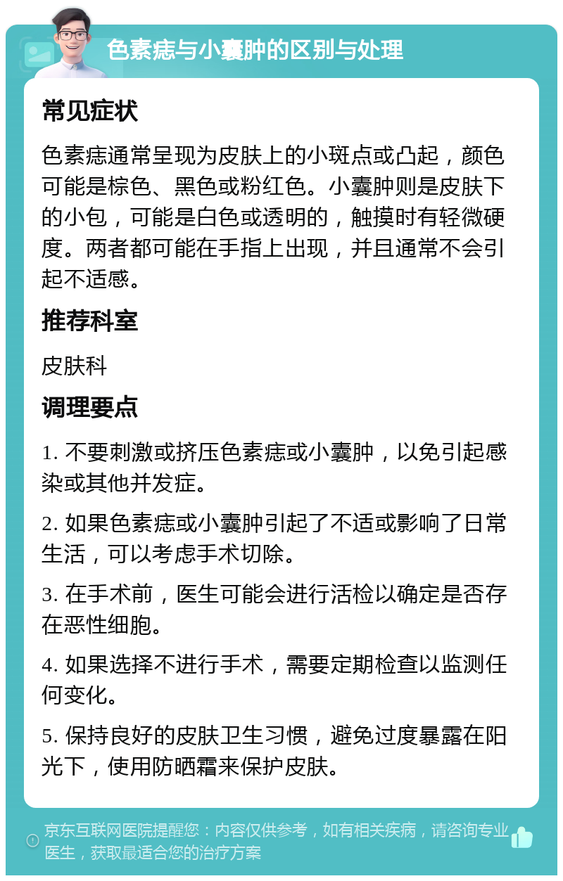 色素痣与小囊肿的区别与处理 常见症状 色素痣通常呈现为皮肤上的小斑点或凸起，颜色可能是棕色、黑色或粉红色。小囊肿则是皮肤下的小包，可能是白色或透明的，触摸时有轻微硬度。两者都可能在手指上出现，并且通常不会引起不适感。 推荐科室 皮肤科 调理要点 1. 不要刺激或挤压色素痣或小囊肿，以免引起感染或其他并发症。 2. 如果色素痣或小囊肿引起了不适或影响了日常生活，可以考虑手术切除。 3. 在手术前，医生可能会进行活检以确定是否存在恶性细胞。 4. 如果选择不进行手术，需要定期检查以监测任何变化。 5. 保持良好的皮肤卫生习惯，避免过度暴露在阳光下，使用防晒霜来保护皮肤。