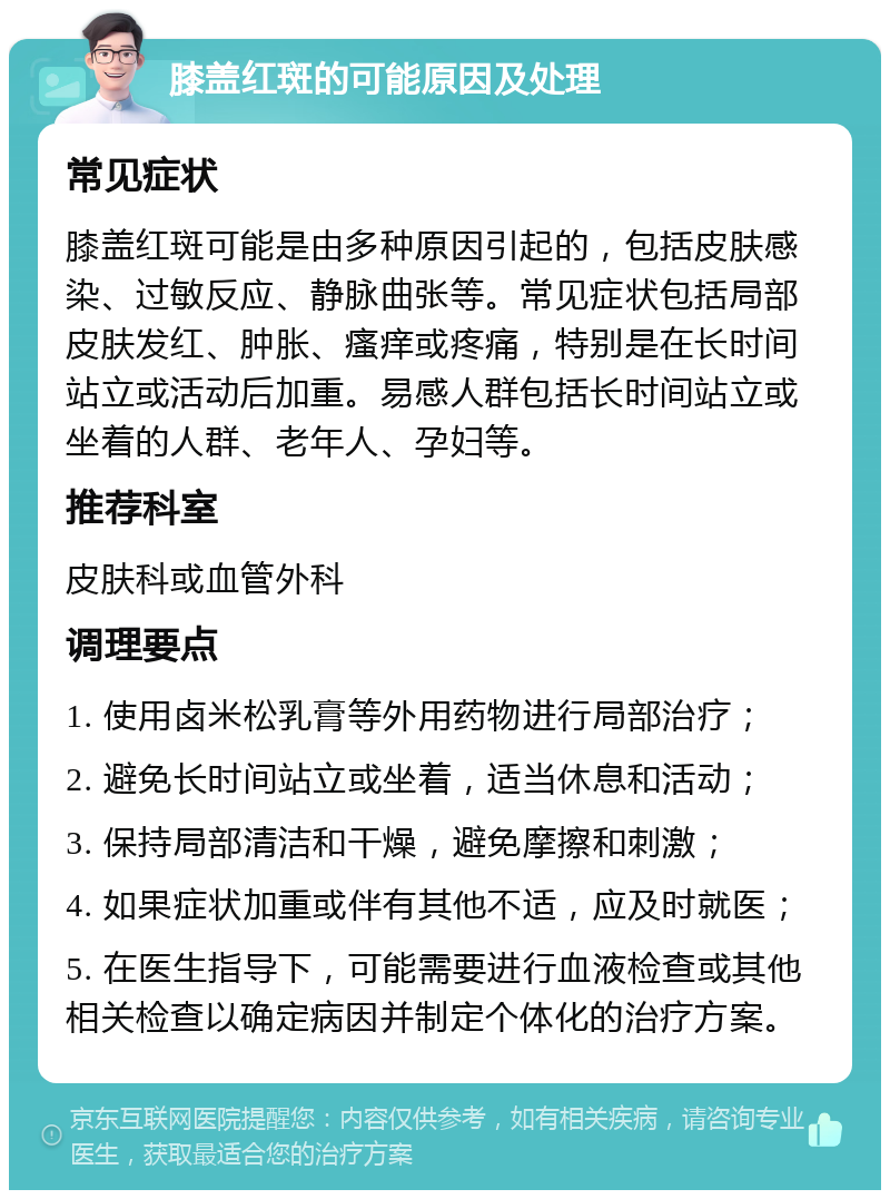 膝盖红斑的可能原因及处理 常见症状 膝盖红斑可能是由多种原因引起的，包括皮肤感染、过敏反应、静脉曲张等。常见症状包括局部皮肤发红、肿胀、瘙痒或疼痛，特别是在长时间站立或活动后加重。易感人群包括长时间站立或坐着的人群、老年人、孕妇等。 推荐科室 皮肤科或血管外科 调理要点 1. 使用卤米松乳膏等外用药物进行局部治疗； 2. 避免长时间站立或坐着，适当休息和活动； 3. 保持局部清洁和干燥，避免摩擦和刺激； 4. 如果症状加重或伴有其他不适，应及时就医； 5. 在医生指导下，可能需要进行血液检查或其他相关检查以确定病因并制定个体化的治疗方案。