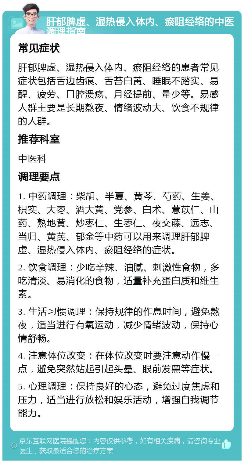 肝郁脾虚、湿热侵入体内、瘀阻经络的中医调理指南 常见症状 肝郁脾虚、湿热侵入体内、瘀阻经络的患者常见症状包括舌边齿痕、舌苔白黄、睡眠不踏实、易醒、疲劳、口腔溃疡、月经提前、量少等。易感人群主要是长期熬夜、情绪波动大、饮食不规律的人群。 推荐科室 中医科 调理要点 1. 中药调理：柴胡、半夏、黄芩、芍药、生姜、枳实、大枣、酒大黄、党参、白术、薏苡仁、山药、熟地黄、炒枣仁、生枣仁、夜交藤、远志、当归、黄芪、郁金等中药可以用来调理肝郁脾虚、湿热侵入体内、瘀阻经络的症状。 2. 饮食调理：少吃辛辣、油腻、刺激性食物，多吃清淡、易消化的食物，适量补充蛋白质和维生素。 3. 生活习惯调理：保持规律的作息时间，避免熬夜，适当进行有氧运动，减少情绪波动，保持心情舒畅。 4. 注意体位改变：在体位改变时要注意动作慢一点，避免突然站起引起头晕、眼前发黑等症状。 5. 心理调理：保持良好的心态，避免过度焦虑和压力，适当进行放松和娱乐活动，增强自我调节能力。