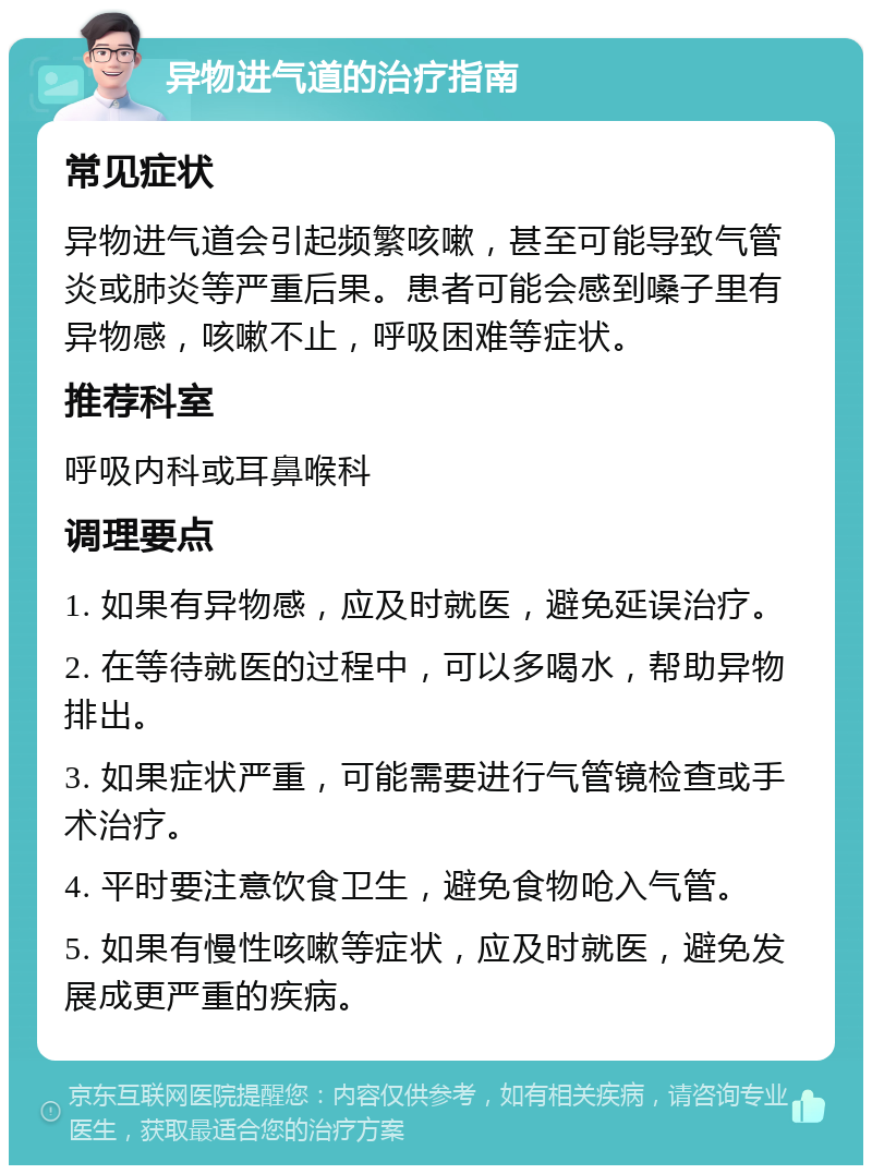 异物进气道的治疗指南 常见症状 异物进气道会引起频繁咳嗽，甚至可能导致气管炎或肺炎等严重后果。患者可能会感到嗓子里有异物感，咳嗽不止，呼吸困难等症状。 推荐科室 呼吸内科或耳鼻喉科 调理要点 1. 如果有异物感，应及时就医，避免延误治疗。 2. 在等待就医的过程中，可以多喝水，帮助异物排出。 3. 如果症状严重，可能需要进行气管镜检查或手术治疗。 4. 平时要注意饮食卫生，避免食物呛入气管。 5. 如果有慢性咳嗽等症状，应及时就医，避免发展成更严重的疾病。