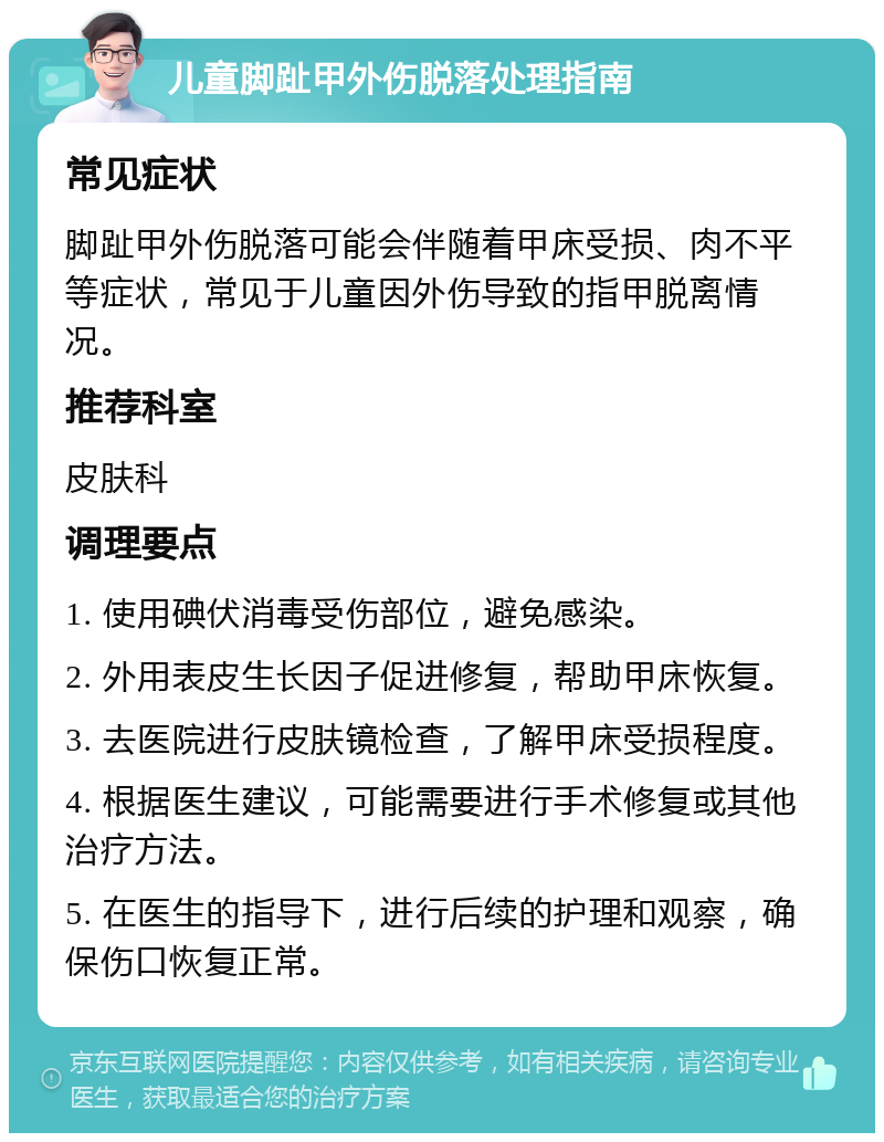 儿童脚趾甲外伤脱落处理指南 常见症状 脚趾甲外伤脱落可能会伴随着甲床受损、肉不平等症状，常见于儿童因外伤导致的指甲脱离情况。 推荐科室 皮肤科 调理要点 1. 使用碘伏消毒受伤部位，避免感染。 2. 外用表皮生长因子促进修复，帮助甲床恢复。 3. 去医院进行皮肤镜检查，了解甲床受损程度。 4. 根据医生建议，可能需要进行手术修复或其他治疗方法。 5. 在医生的指导下，进行后续的护理和观察，确保伤口恢复正常。