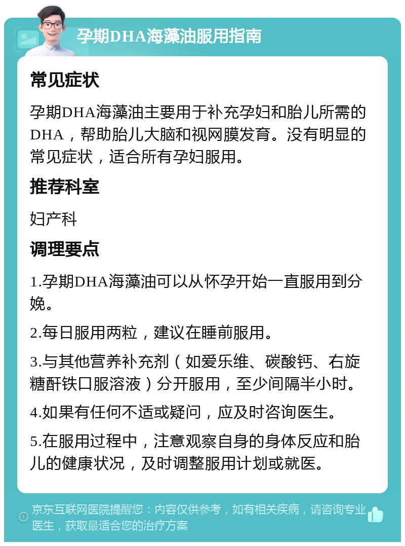 孕期DHA海藻油服用指南 常见症状 孕期DHA海藻油主要用于补充孕妇和胎儿所需的DHA，帮助胎儿大脑和视网膜发育。没有明显的常见症状，适合所有孕妇服用。 推荐科室 妇产科 调理要点 1.孕期DHA海藻油可以从怀孕开始一直服用到分娩。 2.每日服用两粒，建议在睡前服用。 3.与其他营养补充剂（如爱乐维、碳酸钙、右旋糖酐铁口服溶液）分开服用，至少间隔半小时。 4.如果有任何不适或疑问，应及时咨询医生。 5.在服用过程中，注意观察自身的身体反应和胎儿的健康状况，及时调整服用计划或就医。