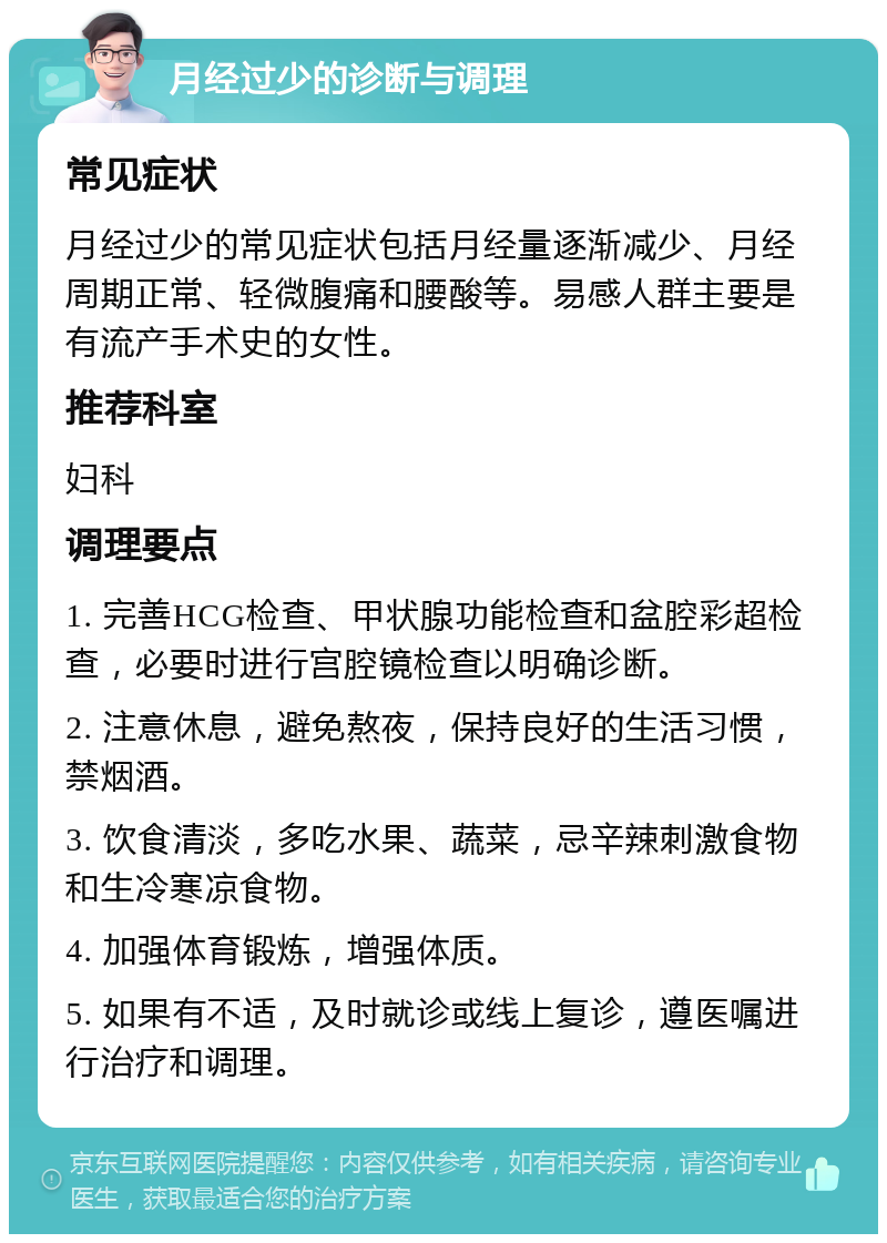 月经过少的诊断与调理 常见症状 月经过少的常见症状包括月经量逐渐减少、月经周期正常、轻微腹痛和腰酸等。易感人群主要是有流产手术史的女性。 推荐科室 妇科 调理要点 1. 完善HCG检查、甲状腺功能检查和盆腔彩超检查，必要时进行宫腔镜检查以明确诊断。 2. 注意休息，避免熬夜，保持良好的生活习惯，禁烟酒。 3. 饮食清淡，多吃水果、蔬菜，忌辛辣刺激食物和生冷寒凉食物。 4. 加强体育锻炼，增强体质。 5. 如果有不适，及时就诊或线上复诊，遵医嘱进行治疗和调理。