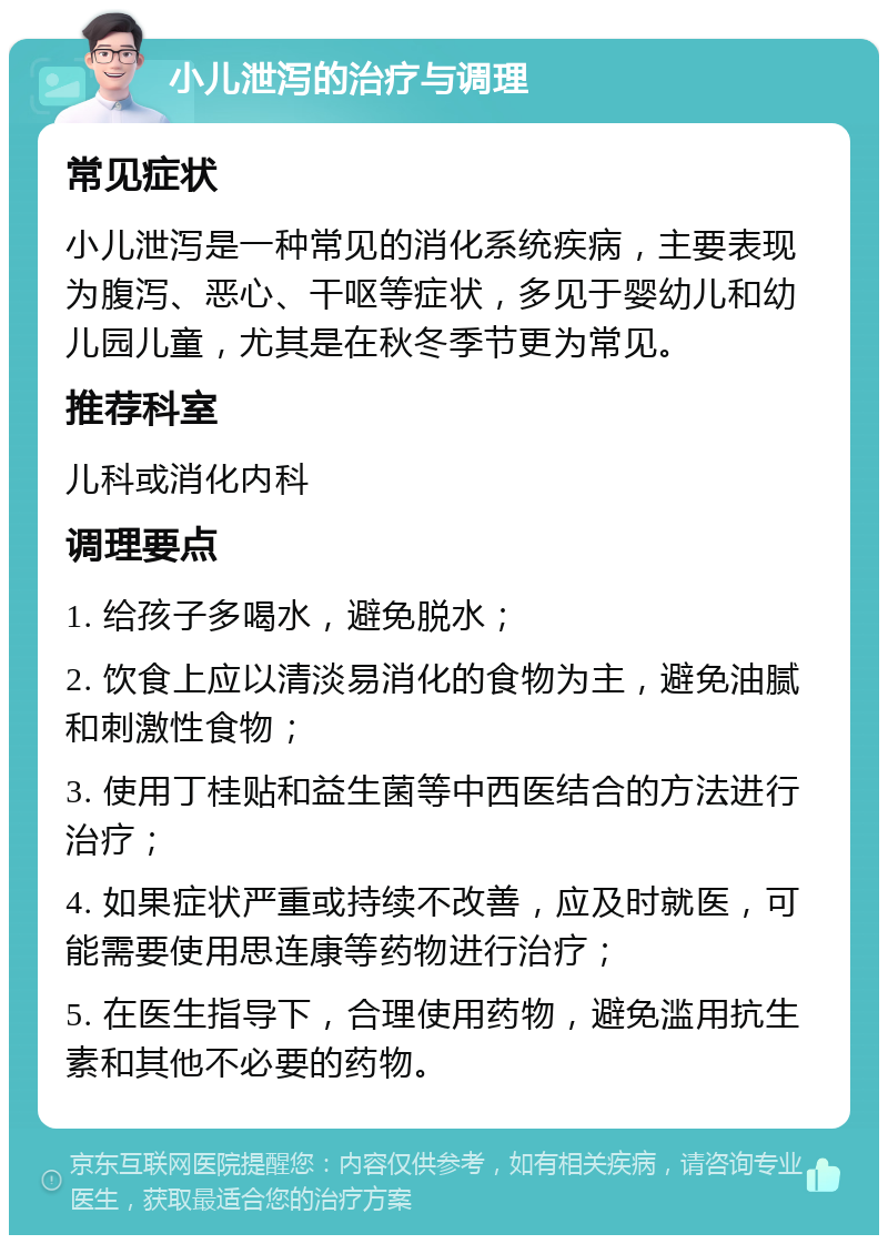 小儿泄泻的治疗与调理 常见症状 小儿泄泻是一种常见的消化系统疾病，主要表现为腹泻、恶心、干呕等症状，多见于婴幼儿和幼儿园儿童，尤其是在秋冬季节更为常见。 推荐科室 儿科或消化内科 调理要点 1. 给孩子多喝水，避免脱水； 2. 饮食上应以清淡易消化的食物为主，避免油腻和刺激性食物； 3. 使用丁桂贴和益生菌等中西医结合的方法进行治疗； 4. 如果症状严重或持续不改善，应及时就医，可能需要使用思连康等药物进行治疗； 5. 在医生指导下，合理使用药物，避免滥用抗生素和其他不必要的药物。